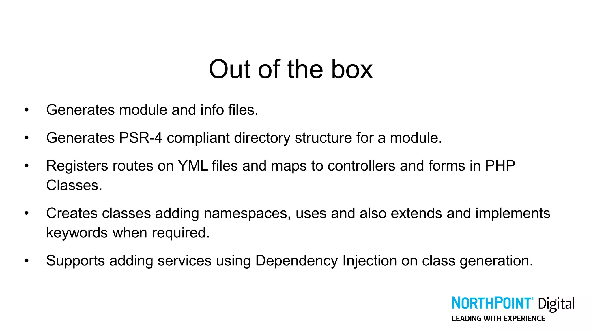 Out of the box
• Generates module and info files.
• Generates PSR-4 compliant directory structure for a module.
• Registers routes on YML files and maps to controllers and forms in PHP
Classes.
• Creates classes adding namespaces, uses and also extends and implements
keywords when required.
• Supports adding services using Dependency Injection on class generation.
 