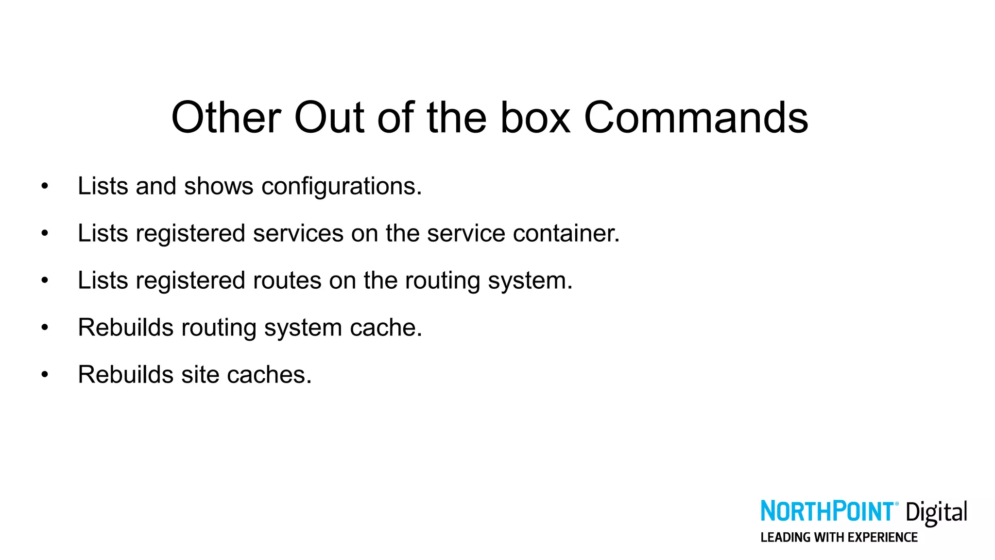 Other Out of the box Commands
• Lists and shows configurations.
• Lists registered services on the service container.
• Lists registered routes on the routing system.
• Rebuilds routing system cache.
• Rebuilds site caches.
 