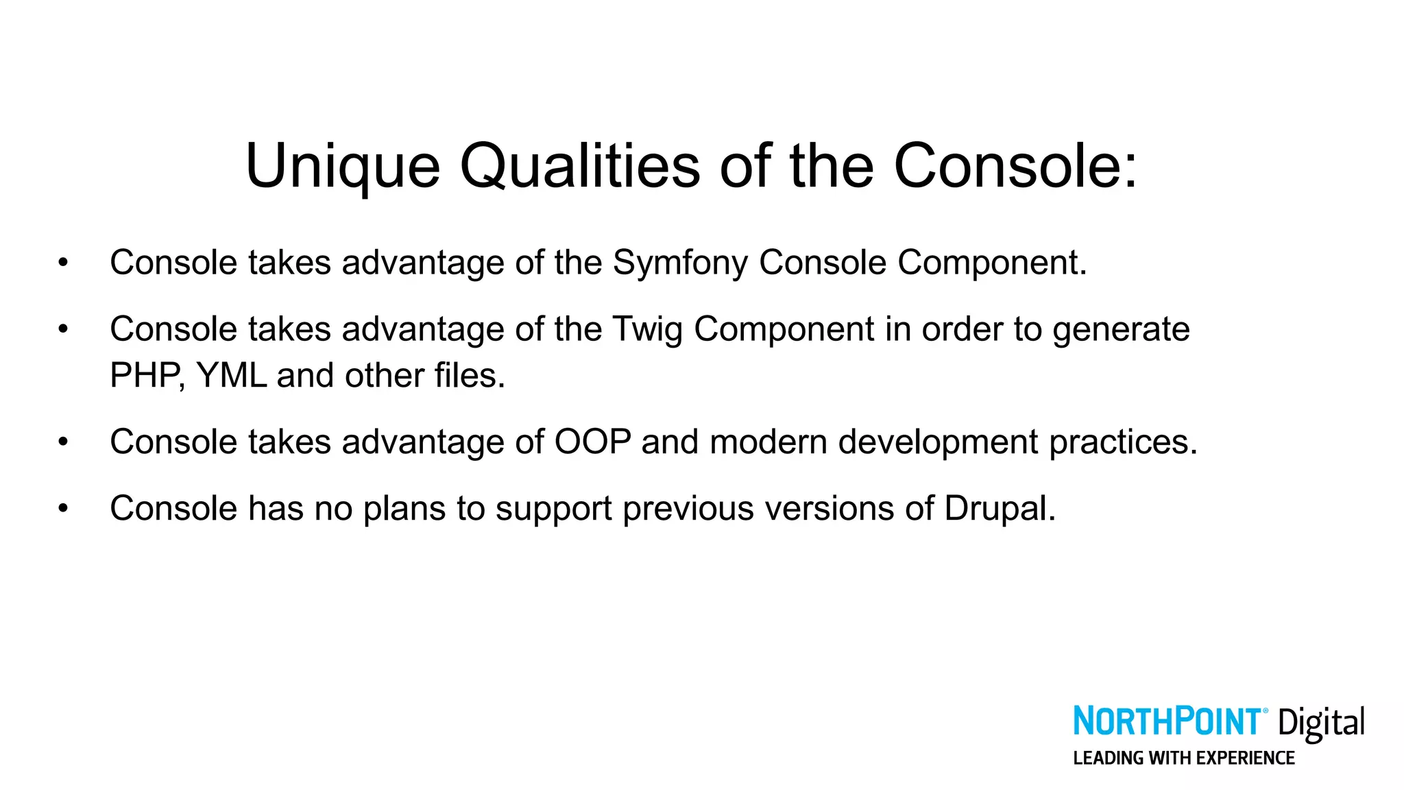 Unique Qualities of the Console:
• Console takes advantage of the Symfony Console Component.
• Console takes advantage of the Twig Component in order to generate
PHP, YML and other files.
• Console takes advantage of OOP and modern development practices.
• Console has no plans to support previous versions of Drupal.
 