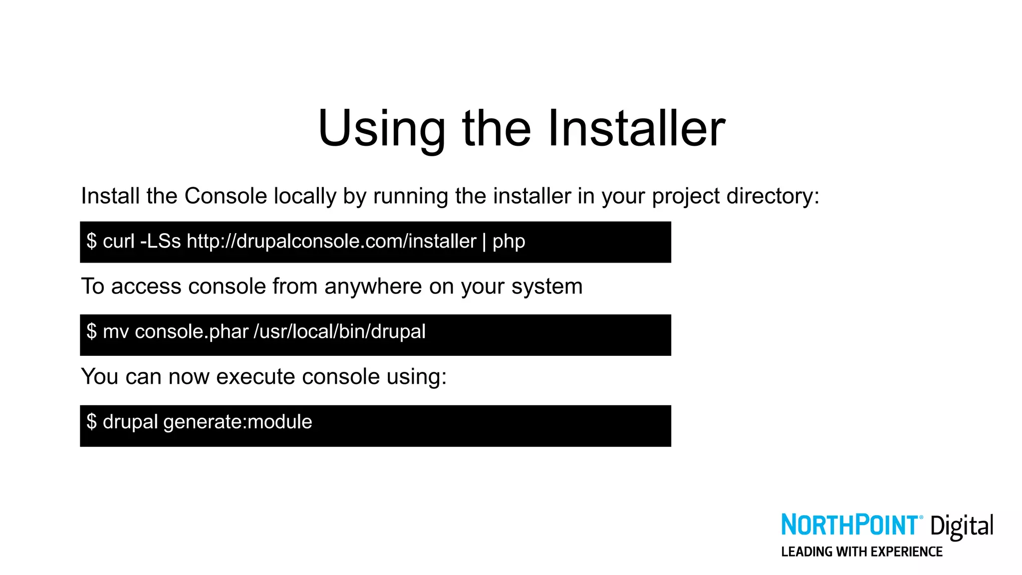 Using the Installer
Install the Console locally by running the installer in your project directory:
$ curl -LSs http://drupalconsole.com/installer | php
To access console from anywhere on your system
$ mv console.phar /usr/local/bin/drupal
You can now execute console using:
$ drupal generate:module
 