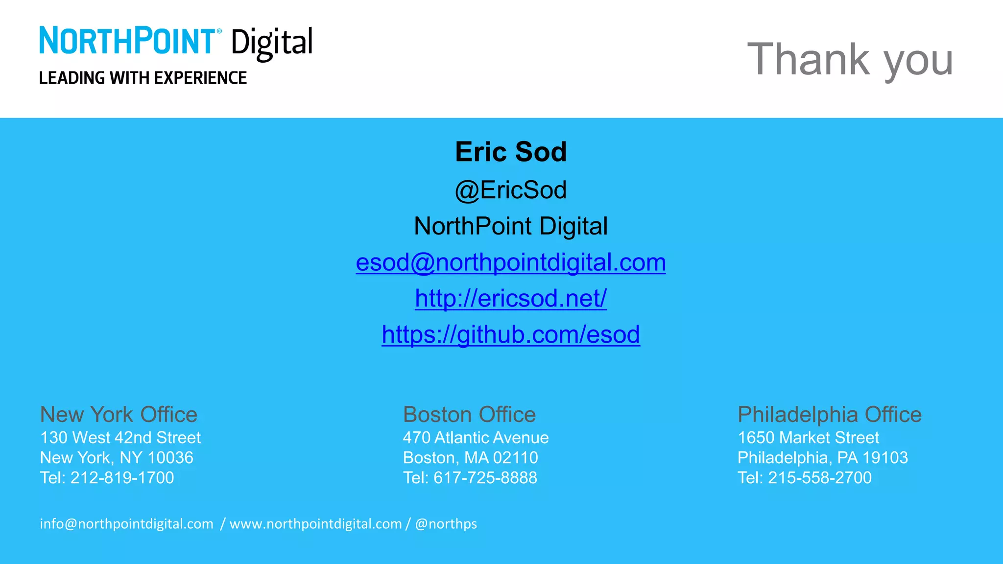 New York Office
130 West 42nd Street
New York, NY 10036
Tel: 212-819-1700
Boston Office
470 Atlantic Avenue
Boston, MA 02110
Tel: 617-725-8888
Philadelphia Office
1650 Market Street
Philadelphia, PA 19103
Tel: 215-558-2700
info@northpointdigital.com / www.northpointdigital.com / @northps
Thank you
Eric Sod
@EricSod
NorthPoint Digital
esod@northpointdigital.com
http://ericsod.net/
https://github.com/esod
 