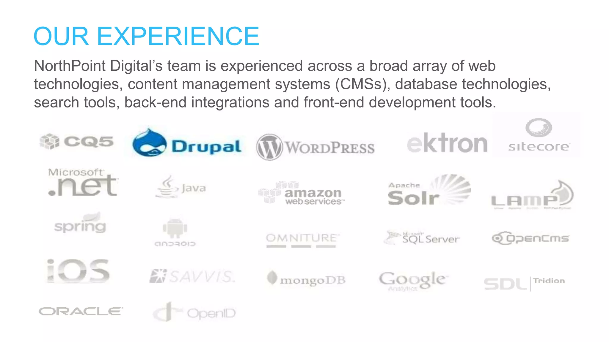 NorthPoint Digital’s team is experienced across a broad array of web
technologies, content management systems (CMSs), database technologies,
search tools, back-end integrations and front-end development tools.
OUR EXPERIENCE
 