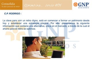 C.P. RODRIGO :


La clave para vivir un retiro digno, está en comenzar a formar un patrimonio desde
hoy y establecer una estrategia integral. Por ello, presentamos la siguiente
información que contiene una alternativa, única en el mercado, a través de la cual el
ahorro para el retiro se optimiza.
 