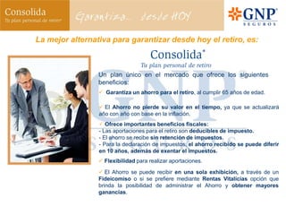 La mejor alternativa para garantizar desde hoy el retiro, es:



                 Un plan único en el mercado que ofrece los siguientes
                 beneficios:
                  Garantiza un ahorro para el retiro, al cumplir 65 años de edad.

                  El Ahorro no pierde su valor en el tiempo, ya que se actualizará
                 año con año con base en la inflación.
                  Ofrece importantes beneficios fiscales:
                 - Las aportaciones para el retiro son deducibles de impuesto.
                 - El ahorro se recibe sin retención de impuestos.
                 - Para la declaración de impuestos, el ahorro recibido se puede diferir
                 en 10 años, además de exentar el impuestos.
                  Flexibilidad para realizar aportaciones.

                  El Ahorro se puede recibir en una sola exhibición, a través de un
                 Fideicomiso o si se prefiere mediante Rentas Vitalicias opción que
                 brinda la posibilidad de administrar el Ahorro y obtener mayores
                 ganancias.
 