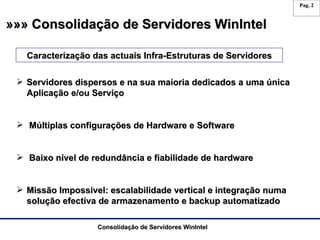 »»» Consolidação de Servidores WinIntel Caracterização das actuais Infra-Estruturas de Servidores Servidores dispersos e na sua maioria dedicados a uma única Aplicação e/ou Serviço Múltiplas configurações de Hardware e Software Baixo nível de redundância e fiabilidade de hardware Missão Impossivel: escalabilidade vertical e integração numa solução efectiva de armazenamento e backup automatizado 