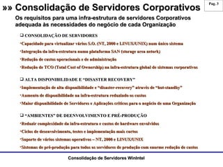 »» Consolidação de Servidores Corporativos CONSOLIDAÇÃO DE SERVIDORES Capacidade para virtualizar vários S.O. (NT, 2000 e LINUX/UNIX) num único sistema Integração da infra-estrutura numa plataforma SAN (storage area netork) Redução de custos operacionais e de administração Redução de TCO (Total Cost of Ownership) na infra-estrutura global de sistemas corporativos ALTA DISPONIBILIDADE E “DISASTER RECOVERY” Implementação de alta disponibilidade e “disaster-recovery” através de “hot-standby” Aumento de disponibilidade na infra-estrutura reduzindo os custos Maior disponibilidade de Servidores e Aplicações críticos para o negócio de uma Organização “ AMBIENTES” DE DEENVOLVIMENTO E PRÉ-PRODUÇÃO Reduzir complexidade da infra-estrutura e custos de hardware envolvidos  Ciclos de desenvolvimento, testes e implementação mais curtos Suporte de vários sistemas operativos – NT, 2000 e LINUX/UNIX Sistemas de pré-produção para todos os servidores de produção com enorme redução de custos Os requisitos para uma infra-estrutura de servidores Corporativos adequada às necessidades do negócio de cada Organização 