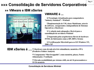 »»» Consolidação de Servidores Corporativos »» VMware e IBM xSeries VMWARE é ...  Tecnologia virtualização para computadores “industry Standard” - WinIntel Implementação de VM, classe Mainframe, através de software,  assegurando a independência de Sistemas Operativos e Hardware A solução mais adequada e flexível para a consolidação de servidores WinIntel Suportado pelas arquitecturas fiáveis de hardware INTEL de fabricantes como a HP, IBM e Stratus Certificaçação MicroSoft para os O/S Windows NT, 2000 e XP IBM xSeries é .... Hardware com elevado nível de redundância: memória e PFA (Predictive Failure Analysis) Componentes “Hot-Swappable”, como memória, placas, Fontes Alimentação e Ventilação Elevada escalabilidade por sistema x440, em até 16 processadores e 32 Gb memória 