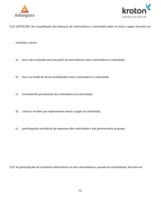 3.22 (AFTN/98). Na consolidação dos balanços de controladora e controlada todos os itens a seguir deverão ser
excluídos, exceto:
a) lucro não realizado nas transações de mercadorias entre controladora e controlada;
b) lucro na venda de ativos imobilizados entre controladora e controlada;
c) investimento permanente da controladora na controlada;
d) contas a receber que representam contas a pagar na controlada;
e) participações societárias de empresas não controladas e não pertencentes ao grupo.
3.23 As participações de acionistas minoritários ou não controladores, quando da consolidação, deverão ser:
72
 