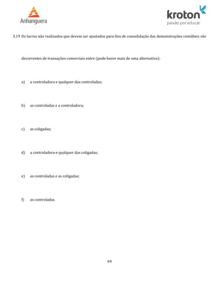 3.19 Os lucros não realizados que devem ser ajustados para fins de consolidação das demonstrações contábeis são
decorrentes de transações comerciais entre (pode haver mais de uma alternativa):
a) a controladora e qualquer das controladas;
b) as controladas e a controladora;
c) as coligadas;
d) a controladora e qualquer das coligadas;
e) as controladas e as coligadas;
f) as controladas.
69
 