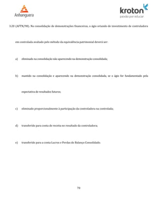3.20 (AFTN/98). Na consolidação de demonstrações financeiras, o ágio oriundo de investimento de controladora
em controlada avaliado pelo método da equivalência patrimonial deverá ser:
a) eliminado na consolidação não aparecendo na demonstração consolidada;
b) mantido na consolidação e aparecendo na demonstração consolidada, se o ágio for fundamentado pela
expectativa de resultados futuros;
c) eliminado proporcionalmente à participação da controladora na controlada;
d) transferido para conta de receita no resultado da controladora;
e) transferido para a conta Lucros e Perdas do Balanço Consolidado.
70
 