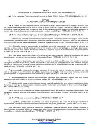 ANEXO I
Política Nacional de Promoção da Saúde (PNPS) (Origem: PRT MS/GM 2446/2014)
Art. 1º Fica instituída a Política Nacional de Promoção da Saúde (PNPS). (Origem: PRT MS/GM 2446/2014, Art. 1º)
CAPÍTULO I
DA POLÍTICA NACIONAL DE PROMOÇÃO DA SAÚDE
Art. 2º A PNPS traz em sua base o conceito ampliado de saúde e o referencial teórico da promoção da saúde como
um conjunto de estratégias e formas de produzir saúde, no âmbito individual e coletivo, caracterizando-se pela articulação e
cooperação intra e intersetorial, pela formação da Rede de Atenção à Saude (RAS), buscando articular suas ações com as
demais redes de proteção social, com ampla participação e controle social. (Origem: PRT MS/GM 2446/2014, Art. 2º)
Art. 3º São valores fundantes no processo de efetivação da PNPS: (Origem: PRT MS/GM 2446/2014, Art. 3º)
I - a solidariedade, entendida como as razões que fazem sujeitos e coletivos nutrirem solicitude para com o próximo,
nos momentos de divergências ou dificuldades, construindo visão e metas comuns, apoiando a resolução das diferenças,
contribuindo para melhorar a vida das pessoas e para formar redes e parcerias; (Origem: PRT MS/GM 2446/2014, Art. 3º, I)
II - a felicidade, enquanto autopercepção de satisfação, construída nas relações entre sujeitos e coletivos, que
contribui na capacidade de decidir como aproveitar a vida e como se tornar ator partícipe na construção de projetos e
intervenções comuns para superar dificuldades individuais e coletivas a partir do reconhecimento de potencialidades;
(Origem: PRT MS/GM 2446/2014, Art. 3º, II)
III - a ética, a qual pressupõe condutas, ações e intervenções sustentadas pela valorização e defesa da vida, sendo
pautadas para o bem comum, com dignidade e solidariedade; (Origem: PRT MS/GM 2446/2014, Art. 3º, III)
IV - o respeito às diversidades, que reconhece, respeita e explicita as diferenças entre sujeitos e coletivos,
abrangendo as diversidades étnicas, etárias, de capacidade, de gênero, de orientação sexual, entre territórios e regiões
geográficas, dentre outras formas e tipos de diferenças que influenciam ou interferem nas condições e determinações da
saúde; (Origem: PRT MS/GM 2446/2014, Art. 3º, IV)
V - a humanização, enquanto elemento para a evolução do homem, por meio da interação com o outro e seu meio,
com a valorização e aperfeiçoamento de aptidões que promovam condições melhores e mais humanas, construindo
práticas pautadas na integralidade do cuidado e da saúde; (Origem: PRT MS/GM 2446/2014, Art. 3º, V)
VI - a corresponsabilidade, enquanto responsabilidades partilhadas entre pessoas ou coletivo, onde duas ou mais
pessoas compartilham obrigações e/ou compromissos; (Origem: PRT MS/GM 2446/2014, Art. 3º, VI)
VII - a justiça social, enquanto necessidade de alcançar repartição equitativa dos bens sociais, respeitados os direitos
humanos, de modo que as classes sociais mais desfavorecidas contem com oportunidades de desenvolvimento; e (Origem:
PRT MS/GM 2446/2014, Art. 3º, VII)
VIII - a inclusão social, que pressupõe ações que garantam o acesso aos benefícios da vida em sociedade para todas
as pessoas, de forma equânime e participativa, visando à redução das iniquidades. (Origem: PRT MS/GM 2446/2014, Art.
3º, VIII)
Art. 4º A PNPS adota como princípios: (Origem: PRT MS/GM 2446/2014, Art. 4º)
I - a equidade, quando baseia as práticas e as ações de promoção de saúde, na distribuição igualitária de
oportunidades, considerando as especificidades dos indivíduos e dos grupos; (Origem: PRT MS/GM 2446/2014, Art. 4º, I)
II - a participação social, quando as intervenções consideram a visão de diferentes atores, grupos e coletivos na
identificação de problemas e solução de necessidades, atuando como corresponsáveis no processo de planejamento, de
execução e de avaliação das ações; (Origem: PRT MS/GM 2446/2014, Art. 4º, II)
 