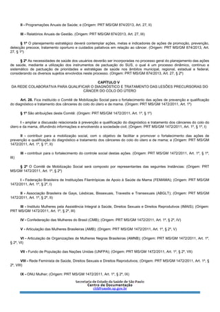 II - Programações Anuais de Saúde; e (Origem: PRT MS/GM 874/2013, Art. 27, II)
III - Relatórios Anuais de Gestão. (Origem: PRT MS/GM 874/2013, Art. 27, III)
§ 1º O planejamento estratégico deverá contemplar ações, metas e indicadores de ações de promoção, prevenção,
detecção precoce, tratamento oportuno e cuidados paliativos em relação ao câncer. (Origem: PRT MS/GM 874/2013, Art.
27, § 1º)
§ 2º As necessidades de saúde dos usuários deverão ser incorporadas no processo geral do planejamento das ações
de saúde, mediante a utilização dos instrumentos de pactuação do SUS, o qual é um processo dinâmico, contínuo e
sistemático de pactuação de prioridades e estratégias de saúde nos âmbitos municipal, regional, estadual e federal,
considerando os diversos sujeitos envolvidos neste processo. (Origem: PRT MS/GM 874/2013, Art. 27, § 2º)
CAPÍTULO V
DA REDE COLABORATIVA PARA QUALIFICAR O DIAGNÓSTICO E TRATAMENTO DAS LESÕES PRECURSORAS DO
CÂNCER DO COLO DO ÚTERO
Art. 28. Fica instituído o Comitê de Mobilização Social para o fortalecimento das ações de prevenção e qualificação
do diagnóstico e tratamento dos cânceres do colo do útero e de mama. (Origem: PRT MS/GM 1472/2011, Art. 1º)
§ 1º São atribuições deste Comitê: (Origem: PRT MS/GM 1472/2011, Art. 1º, § 1º)
I - ampliar a discussão relacionada à prevenção e qualificação do diagnóstico e tratamento dos cânceres do colo do
útero e da mama, difundindo informações e envolvendo a sociedade civil; (Origem: PRT MS/GM 1472/2011, Art. 1º, § 1º, I)
II - contribuir para a mobilização social, com o objetivo de facilitar e promover o fortalecimento das ações de
prevenção e qualificação do diagnóstico e tratamento dos cânceres do colo do útero e de mama; e (Origem: PRT MS/GM
1472/2011, Art. 1º, § 1º, II)
III - contribuir para o fortalecimento do controle social destas ações. (Origem: PRT MS/GM 1472/2011, Art. 1º, § 1º,
III)
§ 2º O Comitê de Mobilização Social será composto por representantes das seguintes Instâncias: (Origem: PRT
MS/GM 1472/2011, Art. 1º, § 2º)
I - Federação Brasileira de Instituições Filantrópicas de Apoio à Saúde da Mama (FEMAMA); (Origem: PRT MS/GM
1472/2011, Art. 1º, § 2º, I)
II - Associação Brasileira de Gays, Lésbicas, Bissexuais, Travestis e Transexuais (ABGLT); (Origem: PRT MS/GM
1472/2011, Art. 1º, § 2º, II)
III - Instituto Mulheres pela Assistência Integral à Saúde, Direitos Sexuais e Direitos Reprodutivos (IMAIS); (Origem:
PRT MS/GM 1472/2011, Art. 1º, § 2º, III)
IV - Confederação das Mulheres do Brasil (CMB); (Origem: PRT MS/GM 1472/2011, Art. 1º, § 2º, IV)
V - Articulação das Mulheres Brasileiras (AMB); (Origem: PRT MS/GM 1472/2011, Art. 1º, § 2º, V)
VI - Articulação de Organizações de Mulheres Negras Brasileiras (AMNB); (Origem: PRT MS/GM 1472/2011, Art. 1º,
§ 2º, VI)
VII - Fundo de População das Nações Unidas (UNFPA); (Origem: PRT MS/GM 1472/2011, Art. 1º, § 2º, VII)
VIII - Rede Feminista de Saúde, Direitos Sexuais e Direitos Reprodutivos; (Origem: PRT MS/GM 1472/2011, Art. 1º, §
2º, VIII)
IX - ONU Mulher; (Origem: PRT MS/GM 1472/2011, Art. 1º, § 2º, IX)
 