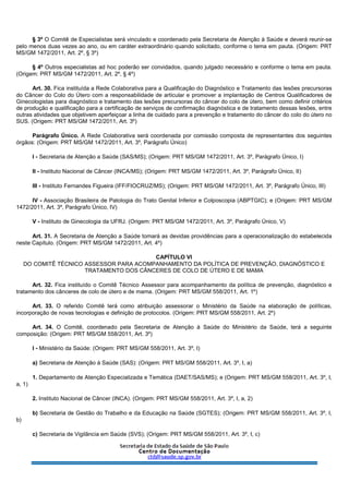 § 3º O Comitê de Especialistas será vinculado e coordenado pela Secretaria de Atenção à Saúde e deverá reunir-se
pelo menos duas vezes ao ano, ou em caráter extraordinário quando solicitado, conforme o tema em pauta. (Origem: PRT
MS/GM 1472/2011, Art. 2º, § 3º)
§ 4º Outros especialistas ad hoc poderão ser convidados, quando julgado necessário e conforme o tema em pauta.
(Origem: PRT MS/GM 1472/2011, Art. 2º, § 4º)
Art. 30. Fica instituída a Rede Colaborativa para a Qualificação do Diagnóstico e Tratamento das lesões precursoras
do Câncer do Colo do Útero com a responsabilidade de articular e promover a implantação de Centros Qualificadores de
Ginecologistas para diagnóstico e tratamento das lesões precursoras do câncer do colo de útero, bem como definir critérios
de produção e qualificação para a certificação de serviços de confirmação diagnóstica e de tratamento dessas lesões, entre
outras atividades que objetivem aperfeiçoar a linha de cuidado para a prevenção e tratamento do câncer do colo do útero no
SUS. (Origem: PRT MS/GM 1472/2011, Art. 3º)
Parágrafo Único. A Rede Colaborativa será coordenada por comissão composta de representantes dos seguintes
órgãos: (Origem: PRT MS/GM 1472/2011, Art. 3º, Parágrafo Único)
I - Secretaria de Atenção a Saúde (SAS/MS); (Origem: PRT MS/GM 1472/2011, Art. 3º, Parágrafo Único, I)
II - Instituto Nacional de Câncer (INCA/MS); (Origem: PRT MS/GM 1472/2011, Art. 3º, Parágrafo Único, II)
III - Instituto Fernandes Figueira (IFF/FIOCRUZ/MS); (Origem: PRT MS/GM 1472/2011, Art. 3º, Parágrafo Único, III)
IV - Associação Brasileira de Patologia do Trato Genital Inferior e Colposcopia (ABPTGIC); e (Origem: PRT MS/GM
1472/2011, Art. 3º, Parágrafo Único, IV)
V - Instituto de Ginecologia da UFRJ. (Origem: PRT MS/GM 1472/2011, Art. 3º, Parágrafo Único, V)
Art. 31. A Secretaria de Atenção a Saúde tomará as devidas providências para a operacionalização do estabelecida
neste Capítulo. (Origem: PRT MS/GM 1472/2011, Art. 4º)
CAPÍTULO VI
DO COMITÊ TÉCNICO ASSESSOR PARA ACOMPANHAMENTO DA POLÍTICA DE PREVENÇÃO, DIAGNÓSTICO E
TRATAMENTO DOS CÂNCERES DE COLO DE ÚTERO E DE MAMA
Art. 32. Fica instituído o Comitê Técnico Assessor para acompanhamento da política de prevenção, diagnóstico e
tratamento dos cânceres de colo de útero e de mama. (Origem: PRT MS/GM 558/2011, Art. 1º)
Art. 33. O referido Comitê terá como atribuição assessorar o Ministério da Saúde na elaboração de políticas,
incorporação de novas tecnologias e definição de protocolos. (Origem: PRT MS/GM 558/2011, Art. 2º)
Art. 34. O Comitê, coordenado pela Secretaria de Atenção à Saúde do Ministério da Saúde, terá a seguinte
composição: (Origem: PRT MS/GM 558/2011, Art. 3º)
I - Ministério da Saúde: (Origem: PRT MS/GM 558/2011, Art. 3º, I)
a) Secretaria de Atenção à Saúde (SAS): (Origem: PRT MS/GM 558/2011, Art. 3º, I, a)
1. Departamento de Atenção Especializada e Temática (DAET/SAS/MS); e (Origem: PRT MS/GM 558/2011, Art. 3º, I,
a, 1)
2. Instituto Nacional de Câncer (INCA). (Origem: PRT MS/GM 558/2011, Art. 3º, I, a, 2)
b) Secretaria de Gestão do Trabalho e da Educação na Saúde (SGTES); (Origem: PRT MS/GM 558/2011, Art. 3º, I,
b)
c) Secretaria de Vigilância em Saúde (SVS); (Origem: PRT MS/GM 558/2011, Art. 3º, I, c)
 