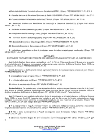 d) Secretaria de Ciência, Tecnologia e Insumos Estratégicos (SCTIE). (Origem: PRT MS/GM 558/2011, Art. 3º, I, d)
II - Conselho Nacional de Secretários Municipais de Saúde (CONASEMS); (Origem: PRT MS/GM 558/2011, Art. 3º, II)
III - Conselho Nacional de Secretários de Saúde (CONASS); (Origem: PRT MS/GM 558/2011, Art. 3º, III)
IV - Federação Brasileira das Associações de Ginecologia e Obstetrícia (FEBRASGO); (Origem: PRT MS/GM
558/2011, Art. 3º, IV)
V - Sociedade Brasileira de Mastologia (SBM); (Origem: PRT MS/GM 558/2011, Art. 3º, V)
VI - Colégio Brasileiro de Radiologia (CBR); (Origem: PRT MS/GM 558/2011, Art. 3º, VI)
VII - Sociedade Brasileira de Patologia (SBP); (Origem: PRT MS/GM 558/2011, Art. 3º, VII)
VIII - Sociedade Brasileira de Citopatologia (SBC); (Origem: PRT MS/GM 558/2011, Art. 3º, VIII)
IX - Sociedade Brasileira de Cancerologia; e (Origem: PRT MS/GM 558/2011, Art. 3º, IX)
X - Instituições e especialistas na área de oncologia e saúde da mulher convidados pela coordenação. (Origem: PRT
MS/GM 558/2011, Art. 3º, X)
CAPÍTULO VII
DO PRIMEIRO TRATAMENTO DO PACIENTE COM NEOPLASIA MALIGNA COMPROVADA, NO ÂMBITO DO SUS
Art. 35. Este Capítulo dispõe sobre a aplicação da Lei nº 12.732, de 22 de novembro de 2012, que versa a respeito
do primeiro tratamento do paciente com neoplasia maligna comprovada, no âmbito do Sistema Único de Saúde (SUS), na
forma do art. 49. (Origem: PRT MS/GM 876/2013, Art. 1º)
Art. 36. Considerar-se-á efetivamente iniciado o primeiro tratamento da neoplasia maligna comprovada com: (Origem:
PRT MS/GM 876/2013, Art. 2º)
I - a realização de terapia cirúrgica; (Origem: PRT MS/GM 876/2013, Art. 2º, I)
II - o início de radioterapia; ou (Origem: PRT MS/GM 876/2013, Art. 2º, II)
III - o início de quimioterapia. (Origem: PRT MS/GM 876/2013, Art. 2º, III)
Parágrafo Único. Os pacientes sem indicação das terapêuticas antitumorais descritas nos incisos I a III do "caput"
terão acesso a cuidados paliativos, incluindo-se entre estes o controle da dor crônica, conforme protocolos clínicos e
diretrizes terapêuticas do Ministério da Saúde. (Origem: PRT MS/GM 876/2013, Art. 2º, Parágrafo Único)
Art. 37. O paciente com neoplasia maligna tem direito de se submeter ao primeiro tratamento no Sistema Único de
Saúde (SUS), no prazo de até 60 (sessenta) dias contados a partir do dia em que for firmado o diagnóstico em laudo
patológico ou em prazo menor, conforme a necessidade terapêutica do caso registrada em prontuário. (Origem: PRT
MS/GM 876/2013, Art. 3º) (com redação dada pela PRT MS/GM 1220/2014)
§ 1º O prazo previsto no "caput" poderá ser reduzido por profissional médico responsável, conforme a necessidade
terapêutica do caso registrada em prontuário único. (Origem: PRT MS/GM 876/2013, Art. 3º, § 1º)
§ 2º Não se aplica o prazo previsto no "caput" aos seguintes casos de neoplasia maligna: (Origem: PRT MS/GM
876/2013, Art. 3º, § 2º)
I - câncer não melanótico de pele dos tipos basocelular e espinocelular; (Origem: PRT MS/GM 876/2013, Art. 3º, § 2º,
I)
 
