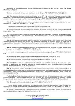 II - câncer de tireoide sem fatores clínicos pré-operatórios prognósticos de alto risco; e (Origem: PRT MS/GM
876/2013, Art. 3º, § 2º, II)
III - casos sem indicação de tratamento descritos no art. 36. (Origem: PRT MS/GM 876/2013, Art. 3º, § 2º, III)
§ 3º Os casos de neoplasia maligna especificados no art. 37, § 2º observarão protocolos clínicos, diretrizes
terapêuticas e notas técnicas justificativas publicadas pelo Ministério da Saúde e disponibilizadas por meio dos endereços
eletrônicos http://www.saude.gov.br e http://www.inca.gov.br. (Origem: PRT MS/GM 876/2013, Art. 3º, § 3º)
Art. 38. Para efetivação do primeiro tratamento do paciente com neoplasia maligna comprovada, observar-se-á o
seguinte fluxo: (Origem: PRT MS/GM 876/2013, Art. 4º)
I - atendimento do paciente no SUS; (Origem: PRT MS/GM 876/2013, Art. 4º, I)
II - registro do resultado do laudo patológico no prontuário do paciente no serviço do SUS; e (Origem: PRT MS/GM
876/2013, Art. 4º, II)
III - encaminhamento para unidade de referência para tratamento oncológico, incluindo-se a realização do plano
terapêutico estabelecido entre a pessoa com câncer, o médico responsável e a equipe de saúde. (Origem: PRT MS/GM
876/2013, Art. 4º, III)
Art. 39. Cabe aos serviços de saúde dos diferentes níveis de atenção observar o fluxo disposto no art. 38 e prestar
assistência adequada e oportuna aos usuários com diagnóstico comprovado de neoplasia maligna de acordo com as
responsabilidades descritas na Política Nacional de Prevenção e Controle do Câncer. (Origem: PRT MS/GM 876/2013, Art.
5º)
Art. 40. O médico e/ou equipe de saúde registrará no Sistema de Informação do Câncer (SISCAN), além de outros
dados, as seguintes datas: (Origem: PRT MS/GM 876/2013, Art. 6º)
I - em que foi firmado o diagnóstico de neoplasia maligna em laudo patológico; (Origem: PRT MS/GM 876/2013, Art.
6º, I)
II - de registro do exame no prontuário do paciente; e (Origem: PRT MS/GM 876/2013, Art. 6º, II)
III - do primeiro tratamento conforme o art. 37. (Origem: PRT MS/GM 876/2013, Art. 6º, III)
Parágrafo Único. A data de que trata o inciso III do "caput" será registrada pelo serviço de saúde para o qual o
paciente foi referenciado, após a efetiva realização do primeiro tratamento contra a neoplasia maligna comprovada.
(Origem: PRT MS/GM 876/2013, Art. 6º, Parágrafo Único)
Art. 41. Compete aos Estados, Distrito Federal e Municípios organizar a assistência oncológica e definir fluxos de
referência para atendimento dos usuários comprovadamente diagnosticados com neoplasia maligna para o cumprimento do
disposto neste Capítulo e em consonância com a Política Nacional para a Prevenção e Controle do Câncer. (Origem: PRT
MS/GM 876/2013, Art. 7º)
Parágrafo Único. No caso de encaminhamento do usuário para serviços de saúde situados em outro ente federado
ou região de saúde, o fluxo de referência de que trata o "caput" será pactuado previamente na respectiva Comissão
Intergestores e divulgado para todos os serviços de saúde. (Origem: PRT MS/GM 876/2013, Art. 7º, Parágrafo Único)
Art. 42. Compete ao Ministério da Saúde: (Origem: PRT MS/GM 876/2013, Art. 8º)
I - prestar apoio e cooperar tecnicamente com os gestores dos Estados, do Distrito Federal e dos Municípios para
organização dos serviços de saúde a fim de cumprir o disposto neste Capítulo; (Origem: PRT MS/GM 876/2013, Art. 8º, I)
II - garantir o financiamento para o tratamento do câncer, nos moldes das pactuações vigentes, de acordo com as
suas responsabilidades; (Origem: PRT MS/GM 876/2013, Art. 8º, II)
 