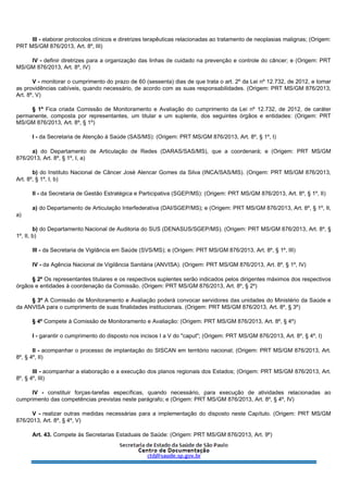 III - elaborar protocolos clínicos e diretrizes terapêuticas relacionadas ao tratamento de neoplasias malignas; (Origem:
PRT MS/GM 876/2013, Art. 8º, III)
IV - definir diretrizes para a organização das linhas de cuidado na prevenção e controle do câncer; e (Origem: PRT
MS/GM 876/2013, Art. 8º, IV)
V - monitorar o cumprimento do prazo de 60 (sessenta) dias de que trata o art. 2º da Lei nº 12.732, de 2012, e tomar
as providências cabíveis, quando necessário, de acordo com as suas responsabilidades. (Origem: PRT MS/GM 876/2013,
Art. 8º, V)
§ 1º Fica criada Comissão de Monitoramento e Avaliação do cumprimento da Lei nº 12.732, de 2012, de caráter
permanente, composta por representantes, um titular e um suplente, dos seguintes órgãos e entidades: (Origem: PRT
MS/GM 876/2013, Art. 8º, § 1º)
I - da Secretaria de Atenção à Saúde (SAS/MS): (Origem: PRT MS/GM 876/2013, Art. 8º, § 1º, I)
a) do Departamento de Articulação de Redes (DARAS/SAS/MS), que a coordenará; e (Origem: PRT MS/GM
876/2013, Art. 8º, § 1º, I, a)
b) do Instituto Nacional de Câncer José Alencar Gomes da Silva (INCA/SAS/MS). (Origem: PRT MS/GM 876/2013,
Art. 8º, § 1º, I, b)
II - da Secretaria de Gestão Estratégica e Participativa (SGEP/MS): (Origem: PRT MS/GM 876/2013, Art. 8º, § 1º, II)
a) do Departamento de Articulação Interfederativa (DAI/SGEP/MS); e (Origem: PRT MS/GM 876/2013, Art. 8º, § 1º, II,
a)
b) do Departamento Nacional de Auditoria do SUS (DENASUS/SGEP/MS). (Origem: PRT MS/GM 876/2013, Art. 8º, §
1º, II, b)
III - da Secretaria de Vigilância em Saúde (SVS/MS); e (Origem: PRT MS/GM 876/2013, Art. 8º, § 1º, III)
IV - da Agência Nacional de Vigilância Sanitária (ANVISA). (Origem: PRT MS/GM 876/2013, Art. 8º, § 1º, IV)
§ 2º Os representantes titulares e os respectivos suplentes serão indicados pelos dirigentes máximos dos respectivos
órgãos e entidades à coordenação da Comissão. (Origem: PRT MS/GM 876/2013, Art. 8º, § 2º)
§ 3º A Comissão de Monitoramento e Avaliação poderá convocar servidores das unidades do Ministério da Saúde e
da ANVISA para o cumprimento de suas finalidades institucionais. (Origem: PRT MS/GM 876/2013, Art. 8º, § 3º)
§ 4º Compete à Comissão de Monitoramento e Avaliação: (Origem: PRT MS/GM 876/2013, Art. 8º, § 4º)
I - garantir o cumprimento do disposto nos incisos I a V do "caput"; (Origem: PRT MS/GM 876/2013, Art. 8º, § 4º, I)
II - acompanhar o processo de implantação do SISCAN em território nacional; (Origem: PRT MS/GM 876/2013, Art.
8º, § 4º, II)
III - acompanhar a elaboração e a execução dos planos regionais dos Estados; (Origem: PRT MS/GM 876/2013, Art.
8º, § 4º, III)
IV - constituir forças-tarefas específicas, quando necessário, para execução de atividades relacionadas ao
cumprimento das competências previstas neste parágrafo; e (Origem: PRT MS/GM 876/2013, Art. 8º, § 4º, IV)
V - realizar outras medidas necessárias para a implementação do disposto neste Capítulo. (Origem: PRT MS/GM
876/2013, Art. 8º, § 4º, V)
Art. 43. Compete às Secretarias Estaduais de Saúde: (Origem: PRT MS/GM 876/2013, Art. 9º)
 
