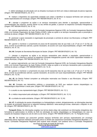 I - definir estratégias de articulação com as direções municipais do SUS com vistas à elaboração de planos regionais;
(Origem: PRT MS/GM 876/2013, Art. 9º, I)
II - realizar o diagnóstico da capacidade instalada com vistas a identificar os espaços territoriais sem serviços de
saúde especializados em oncologia; (Origem: PRT MS/GM 876/2013, Art. 9º, II)
III - planejar e programar as ações e os serviços necessários para atender a população, operacionalizar a
contratualização dos mesmos, quando estiver no seu âmbito de gestão, e pactuar na respectiva Comissão Intergestores;
(Origem: PRT MS/GM 876/2013, Art. 9º, III)
IV - pactuar regionalmente, por meio da Comissão Intergestores Regional (CIR), da Comissão Intergestores Bipartite
(CIB) e do Contrato Organizativo de Ação Pública (COAP), todas as ações e os serviços necessários para a prevenção e
controle do câncer; (Origem: PRT MS/GM 876/2013, Art. 9º, IV)
V - promover o apoio necessário à organização da prevenção e controle do câncer nos Municípios; e (Origem: PRT
MS/GM 876/2013, Art. 9º, V)
VI - garantir e monitorar o cumprimento do prazo de 60 (sessenta) dias de que trata o art. 2º da Lei nº 12.732, de
2012, e tomar as providências cabíveis, quando necessário, de acordo com suas responsabilidades. (Origem: PRT MS/GM
876/2013, Art. 9º, VI)
Art. 44. Compete às Secretarias Municipais de Saúde: (Origem: PRT MS/GM 876/2013, Art. 10)
I - planejar e programar as ações e os serviços necessários para atender a população, operacionalizar a
contratualização dos mesmos e pactuar na respectiva Comissão Intergestores quando não existir capacidade instalada no
próprio Município; (Origem: PRT MS/GM 876/2013, Art. 10, I)
II - pactuar regionalmente, por meio da Comissão Intergestores Regional (CIR), da Comissão Intergestores Bipartite
(CIB) e do Contrato Organizativo de Ação Pública (COAP), todas as ações e os serviços necessários para a prevenção e
controle do câncer; e (Origem: PRT MS/GM 876/2013, Art. 10, II)
III - garantir e monitorar o cumprimento do prazo de 60 (sessenta) dias de que trata o art. 2º da Lei nº 12.732, de
2012, e tomar as providências cabíveis, quando necessário, de acordo com suas responsabilidades. (Origem: PRT MS/GM
876/2013, Art. 10, III)
Art. 45. Ao Distrito Federal competem as atribuições reservadas aos Estados e aos Municípios. (Origem: PRT
MS/GM 876/2013, Art. 11)
Art. 46. Compete aos laboratórios públicos e conveniados ao SUS que realizam exame citopatológico ou
histopatológico disponibilizar o laudo para: (Origem: PRT MS/GM 876/2013, Art. 12)
I - o usuário ou seu representante legal; (Origem: PRT MS/GM 876/2013, Art. 12, I)
II - o médico responsável pela solicitação; e (Origem: PRT MS/GM 876/2013, Art. 12, II)
III - a unidade de saúde solicitante. (Origem: PRT MS/GM 876/2013, Art. 12, III)
Art. 47. A solicitação de exame citopatológico ou histopatológico conterá, obrigatoriamente, as informações descritas
no modelo de prontuário disponível no seguinte endereço eletrônico: www.saude.gov.br/sas, observado o disposto no art.
49. (Origem: PRT MS/GM 876/2013, Art. 13)
Parágrafo Único. As informações exigidas nos termos deste artigo não substituem as informações obrigatórias dos
formulários já padronizados no âmbito do SUS de solicitação de exame citopatológico ou histopatológico em caso de
suspeita de neoplasia maligna do colo do útero ou de mama. (Origem: PRT MS/GM 876/2013, Art. 13, Parágrafo Único)
Art. 48. Os Estados que possuírem grandes espaços territoriais sem serviços especializados em oncologia
elaborarão planos regionais mediante pactuação prévia no âmbito das respectivas Comissões Intergestores Bipartites e, se
houver, Comissões Intergestores Regionais para superar essa situação, com posterior envio à Comissão Intergestores
 