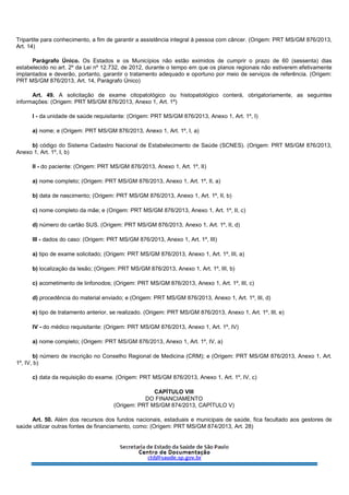Tripartite para conhecimento, a fim de garantir a assistência integral à pessoa com câncer. (Origem: PRT MS/GM 876/2013,
Art. 14)
Parágrafo Único. Os Estados e os Municípios não estão eximidos de cumprir o prazo de 60 (sessenta) dias
estabelecido no art. 2º da Lei nº 12.732, de 2012, durante o tempo em que os planos regionais não estiverem efetivamente
implantados e deverão, portanto, garantir o tratamento adequado e oportuno por meio de serviços de referência. (Origem:
PRT MS/GM 876/2013, Art. 14, Parágrafo Único)
Art. 49. A solicitação de exame citopatológico ou histopatológico conterá, obrigatoriamente, as seguintes
informações: (Origem: PRT MS/GM 876/2013, Anexo 1, Art. 1º)
I - da unidade de saúde requisitante: (Origem: PRT MS/GM 876/2013, Anexo 1, Art. 1º, I)
a) nome; e (Origem: PRT MS/GM 876/2013, Anexo 1, Art. 1º, I, a)
b) código do Sistema Cadastro Nacional de Estabelecimento de Saúde (SCNES). (Origem: PRT MS/GM 876/2013,
Anexo 1, Art. 1º, I, b)
II - do paciente: (Origem: PRT MS/GM 876/2013, Anexo 1, Art. 1º, II)
a) nome completo; (Origem: PRT MS/GM 876/2013, Anexo 1, Art. 1º, II, a)
b) data de nascimento; (Origem: PRT MS/GM 876/2013, Anexo 1, Art. 1º, II, b)
c) nome completo da mãe; e (Origem: PRT MS/GM 876/2013, Anexo 1, Art. 1º, II, c)
d) número do cartão SUS. (Origem: PRT MS/GM 876/2013, Anexo 1, Art. 1º, II, d)
III - dados do caso: (Origem: PRT MS/GM 876/2013, Anexo 1, Art. 1º, III)
a) tipo de exame solicitado; (Origem: PRT MS/GM 876/2013, Anexo 1, Art. 1º, III, a)
b) localização da lesão; (Origem: PRT MS/GM 876/2013, Anexo 1, Art. 1º, III, b)
c) acometimento de linfonodos; (Origem: PRT MS/GM 876/2013, Anexo 1, Art. 1º, III, c)
d) procedência do material enviado; e (Origem: PRT MS/GM 876/2013, Anexo 1, Art. 1º, III, d)
e) tipo de tratamento anterior, se realizado. (Origem: PRT MS/GM 876/2013, Anexo 1, Art. 1º, III, e)
IV - do médico requisitante: (Origem: PRT MS/GM 876/2013, Anexo 1, Art. 1º, IV)
a) nome completo; (Origem: PRT MS/GM 876/2013, Anexo 1, Art. 1º, IV, a)
b) número de inscrição no Conselho Regional de Medicina (CRM); e (Origem: PRT MS/GM 876/2013, Anexo 1, Art.
1º, IV, b)
c) data da requisição do exame. (Origem: PRT MS/GM 876/2013, Anexo 1, Art. 1º, IV, c)
CAPÍTULO VIII
DO FINANCIAMENTO
(Origem: PRT MS/GM 874/2013, CAPÍTULO V)
Art. 50. Além dos recursos dos fundos nacionais, estaduais e municipais de saúde, fica facultado aos gestores de
saúde utilizar outras fontes de financiamento, como: (Origem: PRT MS/GM 874/2013, Art. 28)
 