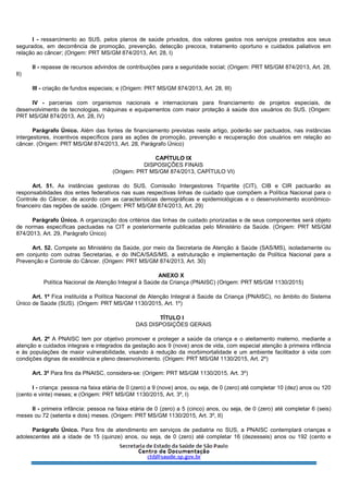 I - ressarcimento ao SUS, pelos planos de saúde privados, dos valores gastos nos serviços prestados aos seus
segurados, em decorrência de promoção, prevenção, detecção precoce, tratamento oportuno e cuidados paliativos em
relação ao câncer; (Origem: PRT MS/GM 874/2013, Art. 28, I)
II - repasse de recursos advindos de contribuições para a seguridade social; (Origem: PRT MS/GM 874/2013, Art. 28,
II)
III - criação de fundos especiais; e (Origem: PRT MS/GM 874/2013, Art. 28, III)
IV - parcerias com organismos nacionais e internacionais para financiamento de projetos especiais, de
desenvolvimento de tecnologias, máquinas e equipamentos com maior proteção à saúde dos usuários do SUS. (Origem:
PRT MS/GM 874/2013, Art. 28, IV)
Parágrafo Único. Além das fontes de financiamento previstas neste artigo, poderão ser pactuados, nas instâncias
intergestores, incentivos específicos para as ações de promoção, prevenção e recuperação dos usuários em relação ao
câncer. (Origem: PRT MS/GM 874/2013, Art. 28, Parágrafo Único)
CAPÍTULO IX
DISPOSIÇÕES FINAIS
(Origem: PRT MS/GM 874/2013, CAPÍTULO VI)
Art. 51. As instâncias gestoras do SUS, Comissão Intergestores Tripartite (CIT), CIB e CIR pactuarão as
responsabilidades dos entes federativos nas suas respectivas linhas de cuidado que compõem a Política Nacional para o
Controle do Câncer, de acordo com as características demográficas e epidemiológicas e o desenvolvimento econômico-
financeiro das regiões de saúde. (Origem: PRT MS/GM 874/2013, Art. 29)
Parágrafo Único. A organização dos critérios das linhas de cuidado priorizadas e de seus componentes será objeto
de normas específicas pactuadas na CIT e posteriormente publicadas pelo Ministério da Saúde. (Origem: PRT MS/GM
874/2013, Art. 29, Parágrafo Único)
Art. 52. Compete ao Ministério da Saúde, por meio da Secretaria de Atenção à Saúde (SAS/MS), isoladamente ou
em conjunto com outras Secretarias, e do INCA/SAS/MS, a estruturação e implementação da Política Nacional para a
Prevenção e Controle do Câncer. (Origem: PRT MS/GM 874/2013, Art. 30)
ANEXO X
Política Nacional de Atenção Integral à Saúde da Criança (PNAISC) (Origem: PRT MS/GM 1130/2015)
Art. 1º Fica instituída a Política Nacional de Atenção Integral à Saúde da Criança (PNAISC), no âmbito do Sistema
Único de Saúde (SUS). (Origem: PRT MS/GM 1130/2015, Art. 1º)
TÍTULO I
DAS DISPOSIÇÕES GERAIS
Art. 2º A PNAISC tem por objetivo promover e proteger a saúde da criança e o aleitamento materno, mediante a
atenção e cuidados integrais e integrados da gestação aos 9 (nove) anos de vida, com especial atenção à primeira infância
e às populações de maior vulnerabilidade, visando à redução da morbimortalidade e um ambiente facilitador à vida com
condições dignas de existência e pleno desenvolvimento. (Origem: PRT MS/GM 1130/2015, Art. 2º)
Art. 3º Para fins da PNAISC, considera-se: (Origem: PRT MS/GM 1130/2015, Art. 3º)
I - criança: pessoa na faixa etária de 0 (zero) a 9 (nove) anos, ou seja, de 0 (zero) até completar 10 (dez) anos ou 120
(cento e vinte) meses; e (Origem: PRT MS/GM 1130/2015, Art. 3º, I)
II - primeira infância: pessoa na faixa etária de 0 (zero) a 5 (cinco) anos, ou seja, de 0 (zero) até completar 6 (seis)
meses ou 72 (setenta e dois) meses. (Origem: PRT MS/GM 1130/2015, Art. 3º, II)
Parágrafo Único. Para fins de atendimento em serviços de pediatria no SUS, a PNAISC contemplará crianças e
adolescentes até a idade de 15 (quinze) anos, ou seja, de 0 (zero) até completar 16 (dezesseis) anos ou 192 (cento e
 