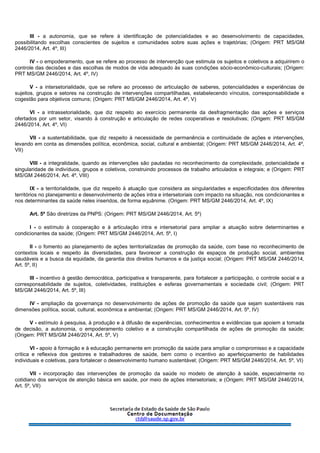 III - a autonomia, que se refere à identificação de potencialidades e ao desenvolvimento de capacidades,
possibilitando escolhas conscientes de sujeitos e comunidades sobre suas ações e trajetórias; (Origem: PRT MS/GM
2446/2014, Art. 4º, III)
IV - o empoderamento, que se refere ao processo de intervenção que estimula os sujeitos e coletivos a adquirirem o
controle das decisões e das escolhas de modos de vida adequado às suas condições sócio-econômico-culturais; (Origem:
PRT MS/GM 2446/2014, Art. 4º, IV)
V - a intersetorialidade, que se refere ao processo de articulação de saberes, potencialidades e experiências de
sujeitos, grupos e setores na construção de intervenções compartilhadas, estabelecendo vínculos, corresponsabilidade e
cogestão para objetivos comuns; (Origem: PRT MS/GM 2446/2014, Art. 4º, V)
VI - a intrassetorialidade, que diz respeito ao exercício permanente da desfragmentação das ações e serviços
ofertados por um setor, visando à construção e articulação de redes cooperativas e resolutivas; (Origem: PRT MS/GM
2446/2014, Art. 4º, VI)
VII - a sustentabilidade, que diz respeito à necessidade de permanência e continuidade de ações e intervenções,
levando em conta as dimensões política, econômica, social, cultural e ambiental; (Origem: PRT MS/GM 2446/2014, Art. 4º,
VII)
VIII - a integralidade, quando as intervenções são pautadas no reconhecimento da complexidade, potencialidade e
singularidade de indivíduos, grupos e coletivos, construindo processos de trabalho articulados e integrais; e (Origem: PRT
MS/GM 2446/2014, Art. 4º, VIII)
IX - a territorialidade, que diz respeito à atuação que considera as singularidades e especificidades dos diferentes
territórios no planejamento e desenvolvimento de ações intra e intersetoriais com impacto na situação, nos condicionantes e
nos determinantes da saúde neles inseridos, de forma equânime. (Origem: PRT MS/GM 2446/2014, Art. 4º, IX)
Art. 5º São diretrizes da PNPS: (Origem: PRT MS/GM 2446/2014, Art. 5º)
I - o estímulo à cooperação e à articulação intra e intersetorial para ampliar a atuação sobre determinantes e
condicionantes da saúde; (Origem: PRT MS/GM 2446/2014, Art. 5º, I)
II - o fomento ao planejamento de ações territorializadas de promoção da saúde, com base no reconhecimento de
contextos locais e respeito às diversidades, para favorecer a construção de espaços de produção social, ambientes
saudáveis e a busca da equidade, da garantia dos direitos humanos e da justiça social; (Origem: PRT MS/GM 2446/2014,
Art. 5º, II)
III - incentivo à gestão democrática, participativa e transparente, para fortalecer a participação, o controle social e a
corresponsabilidade de sujeitos, coletividades, instituições e esferas governamentais e sociedade civil; (Origem: PRT
MS/GM 2446/2014, Art. 5º, III)
IV - ampliação da governança no desenvolvimento de ações de promoção da saúde que sejam sustentáveis nas
dimensões política, social, cultural, econômica e ambiental; (Origem: PRT MS/GM 2446/2014, Art. 5º, IV)
V - estímulo à pesquisa, à produção e à difusão de experiências, conhecimentos e evidências que apoiem a tomada
de decisão, a autonomia, o empoderamento coletivo e a construção compartilhada de ações de promoção da saúde;
(Origem: PRT MS/GM 2446/2014, Art. 5º, V)
VI - apoio à formação e à educação permanente em promoção da saúde para ampliar o compromisso e a capacidade
crítica e reflexiva dos gestores e trabalhadores de saúde, bem como o incentivo ao aperfeiçoamento de habilidades
individuais e coletivas, para fortalecer o desenvolvimento humano sustentável; (Origem: PRT MS/GM 2446/2014, Art. 5º, VI)
VII - incorporação das intervenções de promoção da saúde no modelo de atenção à saúde, especialmente no
cotidiano dos serviços de atenção básica em saúde, por meio de ações intersetoriais; e (Origem: PRT MS/GM 2446/2014,
Art. 5º, VII)
 