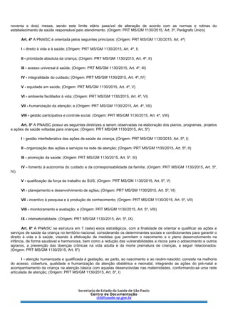 noventa e dois) meses, sendo este limite etário passível de alteração de acordo com as normas e rotinas do
estabelecimento de saúde responsável pelo atendimento. (Origem: PRT MS/GM 1130/2015, Art. 3º, Parágrafo Único)
Art. 4º A PNAISC é orientada pelos seguintes princípios: (Origem: PRT MS/GM 1130/2015, Art. 4º)
I - direito à vida e à saúde; (Origem: PRT MS/GM 1130/2015, Art. 4º, I)
II - prioridade absoluta da criança; (Origem: PRT MS/GM 1130/2015, Art. 4º, II)
III - acesso universal à saúde; (Origem: PRT MS/GM 1130/2015, Art. 4º, III)
IV - integralidade do cuidado; (Origem: PRT MS/GM 1130/2015, Art. 4º, IV)
V - equidade em saúde; (Origem: PRT MS/GM 1130/2015, Art. 4º, V)
VI - ambiente facilitador à vida; (Origem: PRT MS/GM 1130/2015, Art. 4º, VI)
VII - humanização da atenção; e (Origem: PRT MS/GM 1130/2015, Art. 4º, VII)
VIII - gestão participativa e controle social. (Origem: PRT MS/GM 1130/2015, Art. 4º, VIII)
Art. 5º A PNAISC possui as seguintes diretrizes a serem observadas na elaboração dos planos, programas, projetos
e ações de saúde voltadas para crianças: (Origem: PRT MS/GM 1130/2015, Art. 5º)
I - gestão interfederativa das ações de saúde da criança; (Origem: PRT MS/GM 1130/2015, Art. 5º, I)
II - organização das ações e serviços na rede de atenção; (Origem: PRT MS/GM 1130/2015, Art. 5º, II)
III - promoção da saúde; (Origem: PRT MS/GM 1130/2015, Art. 5º, III)
IV - fomento à autonomia do cuidado e da corresponsabilidade da família; (Origem: PRT MS/GM 1130/2015, Art. 5º,
IV)
V - qualificação da força de trabalho do SUS; (Origem: PRT MS/GM 1130/2015, Art. 5º, V)
VI - planejamento e desenvolvimento de ações; (Origem: PRT MS/GM 1130/2015, Art. 5º, VI)
VII - incentivo à pesquisa e à produção de conhecimento; (Origem: PRT MS/GM 1130/2015, Art. 5º, VII)
VIII - monitoramento e avaliação; e (Origem: PRT MS/GM 1130/2015, Art. 5º, VIII)
IX - intersetorialidade. (Origem: PRT MS/GM 1130/2015, Art. 5º, IX)
Art. 6º A PNAISC se estrutura em 7 (sete) eixos estratégicos, com a finalidade de orientar e qualificar as ações e
serviços de saúde da criança no território nacional, considerando os determinantes sociais e condicionantes para garantir o
direito à vida e à saúde, visando à efetivação de medidas que permitam o nascimento e o pleno desenvolvimento na
infância, de forma saudável e harmoniosa, bem como a redução das vulnerabilidades e riscos para o adoecimento e outros
agravos, a prevenção das doenças crônicas na vida adulta e da morte prematura de crianças, a seguir relacionados:
(Origem: PRT MS/GM 1130/2015, Art. 6º)
I - atenção humanizada e qualificada à gestação, ao parto, ao nascimento e ao recém-nascido: consiste na melhoria
do acesso, cobertura, qualidade e humanização da atenção obstétrica e neonatal, integrando as ações do pré-natal e
acompanhamento da criança na atenção básica com aquelas desenvolvidas nas maternidades, conformando-se uma rede
articulada de atenção; (Origem: PRT MS/GM 1130/2015, Art. 6º, I)
 