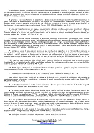 II - aleitamento materno e alimentação complementar saudável: estratégia ancorada na promoção, proteção e apoio
ao aleitamento materno, iniciando na gestação, considerando-se as vantagens da amamentação para a criança, a mãe, a
família e a sociedade, bem como a importância de estabelecimento de hábitos alimentares saudáveis; (Origem: PRT
MS/GM 1130/2015, Art. 6º, II)
III - promoção e acompanhamento do crescimento e do desenvolvimento integral: consiste na vigilância e estímulo do
pleno crescimento e desenvolvimento da criança, em especial do "Desenvolvimento na Primeira Infância (DPI)", pela
atenção básica à saúde, conforme as orientações da "Caderneta de Saúde da Criança", incluindo ações de apoio às
famílias para o fortalecimento de vínculos familiares; (Origem: PRT MS/GM 1130/2015, Art. 6º, III)
IV - atenção integral a crianças com agravos prevalentes na infância e com doenças crônicas: consiste em estratégia
para o diagnóstico precoce e a qualificação do manejo de doenças prevalentes na infância e ações de prevenção de
doenças crônicas e de cuidado dos casos diagnosticados, com o fomento da atenção e internação domiciliar sempre que
possível; (Origem: PRT MS/GM 1130/2015, Art. 6º, IV)
V - atenção integral à criança em situação de violências, prevenção de acidentes e promoção da cultura de paz:
consiste em articular um conjunto de ações e estratégias da rede de saúde para a prevenção de violências, acidentes e
promoção da cultura de paz, além de organizar metodologias de apoio aos serviços especializados e processos formativos
para a qualificação da atenção à criança em situação de violência de natureza sexual, física e psicológica, negligência e/ou
abandono, visando à implementação de linhas de cuidado na Rede de Atenção à Saúde e na rede de proteção social no
território; (Origem: PRT MS/GM 1130/2015, Art. 6º, V)
VI - atenção à saúde de crianças com deficiência ou em situações específicas e de vulnerabilidade: consiste na
articulação de um conjunto de estratégias intrassetoriais e intersetoriais, para inclusão dessas crianças nas redes temáticas
de atenção à saúde, mediante a identificação de situação de vulnerabilidade e risco de agravos e adoecimento,
reconhecendo as especificidades deste público para uma atenção resolutiva; e (Origem: PRT MS/GM 1130/2015, Art. 6º, VI)
VII - vigilância e prevenção do óbito infantil, fetal e materno: consiste na contribuição para o monitoramento e
investigação da mortalidade infantil e fetal e possibilita a avaliação das medidas necessárias para a prevenção de óbitos
evitáveis. (Origem: PRT MS/GM 1130/2015, Art. 6º, VII)
Art. 7º São ações estratégicas do eixo de atenção humanizada e qualificada à gestação, ao parto, ao nascimento e
ao recém-nascido: (Origem: PRT MS/GM 1130/2015, Art. 7º)
I - a prevenção da transmissão vertical do HIV e da sífilis; (Origem: PRT MS/GM 1130/2015, Art. 7º, I)
II - a atenção humanizada e qualificada ao parto e ao recém-nascido no momento do nascimento, com capacitação
dos profissionais de enfermagem e médicos para prevenção da asfixia neonatal e das parteiras tradicionais; (Origem: PRT
MS/GM 1130/2015, Art. 7º, II)
III - a atenção humanizada ao recém-nascido prematuro e debaixo peso, com a utilização do "Método Canguru",
conforme Anexo 1; (Origem: PRT MS/GM 1130/2015, Art. 7º, III)
IV - a qualificação da atenção neonatal na rede de saúde materna, neonatal e infantil, com especial atenção aos
recém-nascidos graves ou potencialmente graves, internados em Unidade Neonatal, com cuidado progressivo entre a
Unidade de Terapia Intensiva Neonatal (UTIN), a Unidade de Cuidado Intermediário Neonatal Convencional (UCINCo) e a
Unidade de Cuidado Intermediário Neonatal Canguru (UCINCa); (Origem: PRT MS/GM 1130/2015, Art. 7º, IV)
V - a alta qualificada do recém-nascido da maternidade, com vinculação da dupla mãe-bebê à Atenção Básica, de
forma precoce, para continuidade do cuidado, a exemplo da estratégia do "5º Dia de Saúde Integral", que se traduz em um
conjunto de ações de saúde essenciais a serem ofertadas para a mãe e bebê pela Atenção Básica à Saúde no primeiro
contato após a alta da maternidade; (Origem: PRT MS/GM 1130/2015, Art. 7º, V)
VI - o seguimento do recém-nascido de risco, após a alta da maternidade, de forma compartilhada entre a Atenção
Especializada e a Atenção Básica; e (Origem: PRT MS/GM 1130/2015, Art. 7º, VI)
VII - as triagens neonatais universais. (Origem: PRT MS/GM 1130/2015, Art. 7º, VII)
 