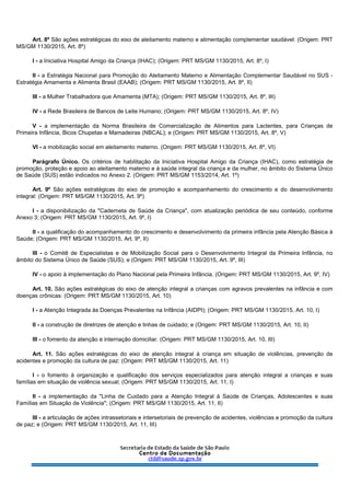 Art. 8º São ações estratégicas do eixo de aleitamento materno e alimentação complementar saudável: (Origem: PRT
MS/GM 1130/2015, Art. 8º)
I - a Iniciativa Hospital Amigo da Criança (IHAC); (Origem: PRT MS/GM 1130/2015, Art. 8º, I)
II - a Estratégia Nacional para Promoção do Aleitamento Materno e Alimentação Complementar Saudável no SUS -
Estratégia Amamenta e Alimenta Brasil (EAAB); (Origem: PRT MS/GM 1130/2015, Art. 8º, II)
III - a Mulher Trabalhadora que Amamenta (MTA); (Origem: PRT MS/GM 1130/2015, Art. 8º, III)
IV - a Rede Brasileira de Bancos de Leite Humano; (Origem: PRT MS/GM 1130/2015, Art. 8º, IV)
V - a implementação da Norma Brasileira de Comercialização de Alimentos para Lactentes, para Crianças de
Primeira Infância, Bicos Chupetas e Mamadeiras (NBCAL); e (Origem: PRT MS/GM 1130/2015, Art. 8º, V)
VI - a mobilização social em aleitamento materno. (Origem: PRT MS/GM 1130/2015, Art. 8º, VI)
Parágrafo Único. Os critérios de habilitação da Iniciativa Hospital Amigo da Criança (IHAC), como estratégia de
promoção, proteção e apoio ao aleitamento materno e à saúde integral da criança e da mulher, no âmbito do Sistema Único
de Saúde (SUS) estão indicados no Anexo 2. (Origem: PRT MS/GM 1153/2014, Art. 1º)
Art. 9º São ações estratégicas do eixo de promoção e acompanhamento do crescimento e do desenvolvimento
integral: (Origem: PRT MS/GM 1130/2015, Art. 9º)
I - a disponibilização da "Caderneta de Saúde da Criança", com atualização periódica de seu conteúdo, conforme
Anexo 3; (Origem: PRT MS/GM 1130/2015, Art. 9º, I)
II - a qualificação do acompanhamento do crescimento e desenvolvimento da primeira infância pela Atenção Básica à
Saúde; (Origem: PRT MS/GM 1130/2015, Art. 9º, II)
III - o Comitê de Especialistas e de Mobilização Social para o Desenvolvimento Integral da Primeira Infância, no
âmbito do Sistema Único de Saúde (SUS); e (Origem: PRT MS/GM 1130/2015, Art. 9º, III)
IV - o apoio à implementação do Plano Nacional pela Primeira Infância. (Origem: PRT MS/GM 1130/2015, Art. 9º, IV)
Art. 10. São ações estratégicas do eixo de atenção integral a crianças com agravos prevalentes na infância e com
doenças crônicas: (Origem: PRT MS/GM 1130/2015, Art. 10)
I - a Atenção Integrada às Doenças Prevalentes na Infância (AIDPI); (Origem: PRT MS/GM 1130/2015, Art. 10, I)
II - a construção de diretrizes de atenção e linhas de cuidado; e (Origem: PRT MS/GM 1130/2015, Art. 10, II)
III - o fomento da atenção e internação domiciliar. (Origem: PRT MS/GM 1130/2015, Art. 10, III)
Art. 11. São ações estratégicas do eixo de atenção integral à criança em situação de violências, prevenção de
acidentes e promoção da cultura de paz: (Origem: PRT MS/GM 1130/2015, Art. 11)
I - o fomento à organização e qualificação dos serviços especializados para atenção integral a crianças e suas
famílias em situação de violência sexual; (Origem: PRT MS/GM 1130/2015, Art. 11, I)
II - a implementação da "Linha de Cuidado para a Atenção Integral à Saúde de Crianças, Adolescentes e suas
Famílias em Situação de Violência"; (Origem: PRT MS/GM 1130/2015, Art. 11, II)
III - a articulação de ações intrassetoriais e intersetoriais de prevenção de acidentes, violências e promoção da cultura
de paz; e (Origem: PRT MS/GM 1130/2015, Art. 11, III)
 