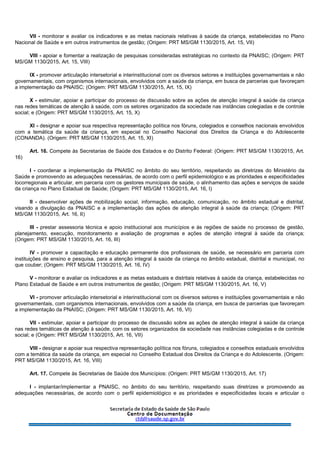 VII - monitorar e avaliar os indicadores e as metas nacionais relativas à saúde da criança, estabelecidas no Plano
Nacional de Saúde e em outros instrumentos de gestão; (Origem: PRT MS/GM 1130/2015, Art. 15, VII)
VIII - apoiar e fomentar a realização de pesquisas consideradas estratégicas no contexto da PNAISC; (Origem: PRT
MS/GM 1130/2015, Art. 15, VIII)
IX - promover articulação intersetorial e interinstitucional com os diversos setores e instituições governamentais e não
governamentais, com organismos internacionais, envolvidos com a saúde da criança, em busca de parcerias que favoreçam
a implementação da PNAISC; (Origem: PRT MS/GM 1130/2015, Art. 15, IX)
X - estimular, apoiar e participar do processo de discussão sobre as ações de atenção integral à saúde da criança
nas redes temáticas de atenção à saúde, com os setores organizados da sociedade nas instâncias colegiadas e de controle
social; e (Origem: PRT MS/GM 1130/2015, Art. 15, X)
XI - designar e apoiar sua respectiva representação política nos fóruns, colegiados e conselhos nacionais envolvidos
com a temática da saúde da criança, em especial no Conselho Nacional dos Direitos da Criança e do Adolescente
(CONANDA). (Origem: PRT MS/GM 1130/2015, Art. 15, XI)
Art. 16. Compete às Secretarias de Saúde dos Estados e do Distrito Federal: (Origem: PRT MS/GM 1130/2015, Art.
16)
I - coordenar a implementação da PNAISC no âmbito do seu território, respeitando as diretrizes do Ministério da
Saúde e promovendo as adequações necessárias, de acordo com o perfil epidemiológico e as prioridades e especificidades
locorregionais e articular, em parceria com os gestores municipais de saúde, o alinhamento das ações e serviços de saúde
da criança no Plano Estadual de Saúde; (Origem: PRT MS/GM 1130/2015, Art. 16, I)
II - desenvolver ações de mobilização social, informação, educação, comunicação, no âmbito estadual e distrital,
visando a divulgação da PNAISC e a implementação das ações de atenção integral à saúde da criança; (Origem: PRT
MS/GM 1130/2015, Art. 16, II)
III - prestar assessoria técnica e apoio institucional aos municípios e às regiões de saúde no processo de gestão,
planejamento, execução, monitoramento e avaliação de programas e ações de atenção integral à saúde da criança;
(Origem: PRT MS/GM 1130/2015, Art. 16, III)
IV - promover a capacitação e educação permanente dos profissionais de saúde, se necessário em parceria com
instituições de ensino e pesquisa, para a atenção integral à saúde da criança no âmbito estadual, distrital e municipal, no
que couber; (Origem: PRT MS/GM 1130/2015, Art. 16, IV)
V - monitorar e avaliar os indicadores e as metas estaduais e distritais relativas à saúde da criança, estabelecidas no
Plano Estadual de Saúde e em outros instrumentos de gestão; (Origem: PRT MS/GM 1130/2015, Art. 16, V)
VI - promover articulação intersetorial e interinstitucional com os diversos setores e instituições governamentais e não
governamentais, com organismos internacionais, envolvidos com a saúde da criança, em busca de parcerias que favoreçam
a implementação da PNAISC; (Origem: PRT MS/GM 1130/2015, Art. 16, VI)
VII - estimular, apoiar e participar do processo de discussão sobre as ações de atenção integral à saúde da criança
nas redes temáticas de atenção à saúde, com os setores organizados da sociedade nas instâncias colegiadas e de controle
social; e (Origem: PRT MS/GM 1130/2015, Art. 16, VII)
VIII - designar e apoiar sua respectiva representação política nos fóruns, colegiados e conselhos estaduais envolvidos
com a temática da saúde da criança, em especial no Conselho Estadual dos Direitos da Criança e do Adolescente. (Origem:
PRT MS/GM 1130/2015, Art. 16, VIII)
Art. 17. Compete às Secretarias de Saúde dos Municípios: (Origem: PRT MS/GM 1130/2015, Art. 17)
I - implantar/implementar a PNAISC, no âmbito do seu território, respeitando suas diretrizes e promovendo as
adequações necessárias, de acordo com o perfil epidemiológico e as prioridades e especificidades locais e articular o
 