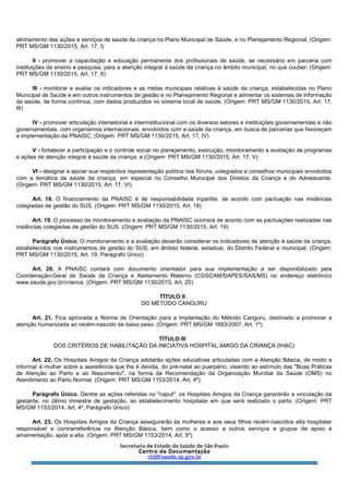 alinhamento das ações e serviços de saúde da criança no Plano Municipal de Saúde, e no Planejamento Regional; (Origem:
PRT MS/GM 1130/2015, Art. 17, I)
II - promover a capacitação e educação permanente dos profissionais de saúde, se necessário em parceria com
instituições de ensino e pesquisa, para a atenção integral à saúde da criança no âmbito municipal, no que couber; (Origem:
PRT MS/GM 1130/2015, Art. 17, II)
III - monitorar e avaliar os indicadores e as metas municipais relativas à saúde da criança, estabelecidas no Plano
Municipal de Saúde e em outros instrumentos de gestão e no Planejamento Regional e alimentar os sistemas de informação
da saúde, de forma contínua, com dados produzidos no sistema local de saúde; (Origem: PRT MS/GM 1130/2015, Art. 17,
III)
IV - promover articulação intersetorial e interinstitucional com os diversos setores e instituições governamentais e não
governamentais, com organismos internacionais, envolvidos com a saúde da criança, em busca de parcerias que favoreçam
a implementação da PNAISC; (Origem: PRT MS/GM 1130/2015, Art. 17, IV)
V - fortalecer a participação e o controle social no planejamento, execução, monitoramento e avaliação de programas
e ações de atenção integral à saúde da criança; e (Origem: PRT MS/GM 1130/2015, Art. 17, V)
VI - designar e apoiar sua respectiva representação política nos fóruns, colegiados e conselhos municipais envolvidos
com a temática da saúde da criança, em especial no Conselho Municipal dos Direitos da Criança e do Adolescente.
(Origem: PRT MS/GM 1130/2015, Art. 17, VI)
Art. 18. O financiamento da PNAISC é de responsabilidade tripartite, de acordo com pactuação nas instâncias
colegiadas de gestão do SUS. (Origem: PRT MS/GM 1130/2015, Art. 18)
Art. 19. O processo de monitoramento e avaliação da PNAISC ocorrerá de acordo com as pactuações realizadas nas
instâncias colegiadas de gestão do SUS. (Origem: PRT MS/GM 1130/2015, Art. 19)
Parágrafo Único. O monitoramento e a avaliação deverão considerar os indicadores de atenção à saúde da criança,
estabelecidos nos instrumentos de gestão do SUS, em âmbito federal, estadual, do Distrito Federal e municipal. (Origem:
PRT MS/GM 1130/2015, Art. 19, Parágrafo Único)
Art. 20. A PNAISC contará com documento orientador para sua implementação a ser disponibilizado pela
Coordenação-Geral de Saúde da Criança e Aleitamento Materno (CGSCAM/DAPES/SAS/MS) no endereço eletrônico
www.saude.gov.br/crianca. (Origem: PRT MS/GM 1130/2015, Art. 20)
TÍTULO II
DO MÉTODO CANGURU
Art. 21. Fica aprovada a Norma de Orientação para a Implantação do Método Canguru, destinado a promover a
atenção humanizada ao recém-nascido de baixo peso. (Origem: PRT MS/GM 1683/2007, Art. 1º)
TÍTULO III
DOS CRITÉRIOS DE HABILITAÇÃO DA INICIATIVA HOSPITAL AMIGO DA CRIANÇA (IHAC)
Art. 22. Os Hospitais Amigos da Criança adotarão ações educativas articuladas com a Atenção Básica, de modo a
informar à mulher sobre a assistência que lhe é devida, do pré-natal ao puerpério, visando ao estímulo das "Boas Práticas
de Atenção ao Parto e ao Nascimento", na forma da Recomendação da Organização Mundial da Saúde (OMS) no
Atendimento ao Parto Normal. (Origem: PRT MS/GM 1153/2014, Art. 4º)
Parágrafo Único. Dentre as ações referidas no "caput", os Hospitais Amigos da Criança garantirão a vinculação da
gestante, no último trimestre de gestação, ao estabelecimento hospitalar em que será realizado o parto. (Origem: PRT
MS/GM 1153/2014, Art. 4º, Parágrafo Único)
Art. 23. Os Hospitais Amigos da Criança assegurarão às mulheres e aos seus filhos recém-nascidos alta hospitalar
responsável e contrarreferência na Atenção Básica, bem como o acesso a outros serviços e grupos de apoio à
amamentação, após a alta. (Origem: PRT MS/GM 1153/2014, Art. 5º)
 