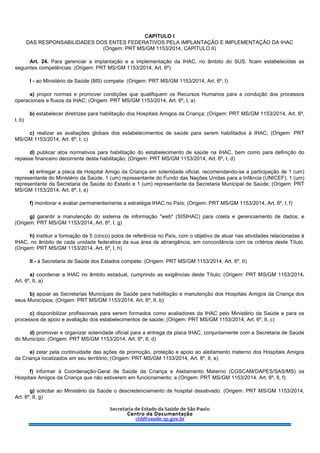 CAPÍTULO I
DAS RESPONSABILIDADES DOS ENTES FEDERATIVOS PELA IMPLANTAÇÃO E IMPLEMENTAÇÃO DA IHAC
(Origem: PRT MS/GM 1153/2014, CAPÍTULO II)
Art. 24. Para gerenciar a implantação e a implementação da IHAC, no âmbito do SUS, ficam estabelecidas as
seguintes competências: (Origem: PRT MS/GM 1153/2014, Art. 6º)
I - ao Ministério da Saúde (MS) compete: (Origem: PRT MS/GM 1153/2014, Art. 6º, I)
a) propor normas e promover condições que qualifiquem os Recursos Humanos para a condução dos processos
operacionais e fluxos da IHAC; (Origem: PRT MS/GM 1153/2014, Art. 6º, I, a)
b) estabelecer diretrizes para habilitação dos Hospitais Amigos da Criança; (Origem: PRT MS/GM 1153/2014, Art. 6º,
I, b)
c) realizar as avaliações globais dos estabelecimentos de saúde para serem habilitados à IHAC; (Origem: PRT
MS/GM 1153/2014, Art. 6º, I, c)
d) publicar atos normativos para habilitação do estabelecimento de saúde na IHAC, bem como para definição do
repasse financeiro decorrente desta habilitação; (Origem: PRT MS/GM 1153/2014, Art. 6º, I, d)
e) entregar a placa de Hospital Amigo da Criança em solenidade oficial, recomendando-se a participação de 1 (um)
representante do Ministério da Saúde, 1 (um) representante do Fundo das Nações Unidas para a Infância (UNICEF), 1 (um)
representante da Secretaria de Saúde do Estado e 1 (um) representante da Secretaria Municipal de Saúde; (Origem: PRT
MS/GM 1153/2014, Art. 6º, I, e)
f) monitorar e avaliar permanentemente a estratégia IHAC no País; (Origem: PRT MS/GM 1153/2014, Art. 6º, I, f)
g) garantir a manutenção do sistema de informação "web" (SISIHAC) para coleta e gerenciamento de dados; e
(Origem: PRT MS/GM 1153/2014, Art. 6º, I, g)
h) instituir a formação de 5 (cinco) polos de referência no País, com o objetivo de atuar nas atividades relacionadas à
IHAC, no âmbito de cada unidade federativa da sua área de abrangência, em concordância com os critérios deste Título.
(Origem: PRT MS/GM 1153/2014, Art. 6º, I, h)
II - à Secretaria de Saúde dos Estados compete: (Origem: PRT MS/GM 1153/2014, Art. 6º, II)
a) coordenar a IHAC no âmbito estadual, cumprindo as exigências deste Título; (Origem: PRT MS/GM 1153/2014,
Art. 6º, II, a)
b) apoiar as Secretarias Municipais de Saúde para habilitação e manutenção dos Hospitais Amigos da Criança dos
seus Municípios; (Origem: PRT MS/GM 1153/2014, Art. 6º, II, b)
c) disponibilizar profissionais para serem formados como avaliadores da IHAC pelo Ministério da Saúde e para os
processos de apoio e avaliação dos estabelecimentos de saúde; (Origem: PRT MS/GM 1153/2014, Art. 6º, II, c)
d) promover e organizar solenidade oficial para a entrega da placa IHAC, conjuntamente com a Secretaria de Saúde
do Município; (Origem: PRT MS/GM 1153/2014, Art. 6º, II, d)
e) zelar pela continuidade das ações de promoção, proteção e apoio ao aleitamento materno dos Hospitais Amigos
da Criança localizados em seu território; (Origem: PRT MS/GM 1153/2014, Art. 6º, II, e)
f) informar à Coordenação-Geral de Saúde da Criança e Aleitamento Materno (CGSCAM/DAPES/SAS/MS) os
Hospitais Amigos da Criança que não estiverem em funcionamento; e (Origem: PRT MS/GM 1153/2014, Art. 6º, II, f)
g) solicitar ao Ministério da Saúde o descredenciamento de hospital desativado. (Origem: PRT MS/GM 1153/2014,
Art. 6º, II, g)
 