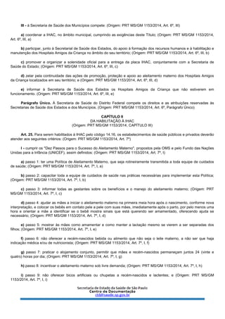 III - à Secretaria de Saúde dos Municípios compete: (Origem: PRT MS/GM 1153/2014, Art. 6º, III)
a) coordenar a IHAC, no âmbito municipal, cumprindo as exigências deste Título; (Origem: PRT MS/GM 1153/2014,
Art. 6º, III, a)
b) participar, junto à Secretarial de Saúde dos Estados, do apoio à formação dos recursos humanos e à habilitação e
manutenção dos Hospitais Amigos da Criança no âmbito do seu território; (Origem: PRT MS/GM 1153/2014, Art. 6º, III, b)
c) promover e organizar a solenidade oficial para a entrega da placa IHAC, conjuntamente com a Secretaria de
Saúde do Estado; (Origem: PRT MS/GM 1153/2014, Art. 6º, III, c)
d) zelar pela continuidade das ações de promoção, proteção e apoio ao aleitamento materno dos Hospitais Amigos
da Criança localizados em seu território; e (Origem: PRT MS/GM 1153/2014, Art. 6º, III, d)
e) informar à Secretaria de Saúde dos Estados os Hospitais Amigos da Criança que não estiverem em
funcionamento. (Origem: PRT MS/GM 1153/2014, Art. 6º, III, e)
Parágrafo Único. À Secretaria de Saúde do Distrito Federal compete os direitos e as atribuições reservadas às
Secretarias de Saúde dos Estados e dos Municípios. (Origem: PRT MS/GM 1153/2014, Art. 6º, Parágrafo Único)
CAPÍTULO II
DA HABILITAÇÃO À IHAC
(Origem: PRT MS/GM 1153/2014, CAPÍTULO III)
Art. 25. Para serem habilitados à IHAC pelo código 14.16, os estabelecimentos de saúde públicos e privados deverão
atender aos seguintes critérios: (Origem: PRT MS/GM 1153/2014, Art. 7º)
I - cumprir os "Dez Passos para o Sucesso do Aleitamento Materno", propostos pela OMS e pelo Fundo das Nações
Unidas para a Infância (UNICEF), assim definidos: (Origem: PRT MS/GM 1153/2014, Art. 7º, I)
a) passo 1: ter uma Política de Aleitamento Materno, que seja rotineiramente transmitida a toda equipe de cuidados
de saúde; (Origem: PRT MS/GM 1153/2014, Art. 7º, I, a)
b) passo 2: capacitar toda a equipe de cuidados de saúde nas práticas necessárias para implementar esta Política;
(Origem: PRT MS/GM 1153/2014, Art. 7º, I, b)
c) passo 3: informar todas as gestantes sobre os benefícios e o manejo do aleitamento materno; (Origem: PRT
MS/GM 1153/2014, Art. 7º, I, c)
d) passo 4: ajudar as mães a iniciar o aleitamento materno na primeira meia hora após o nascimento, conforme nova
interpretação, e colocar os bebês em contato pele a pele com suas mães, imediatamente após o parto, por pelo menos uma
hora e orientar a mãe a identificar se o bebê mostra sinais que está querendo ser amamentado, oferecendo ajuda se
necessário; (Origem: PRT MS/GM 1153/2014, Art. 7º, I, d)
e) passo 5: mostrar às mães como amamentar e como manter a lactação mesmo se vierem a ser separadas dos
filhos; (Origem: PRT MS/GM 1153/2014, Art. 7º, I, e)
f) passo 6: não oferecer a recém-nascidos bebida ou alimento que não seja o leite materno, a não ser que haja
indicação médica e/ou de nutricionista; (Origem: PRT MS/GM 1153/2014, Art. 7º, I, f)
g) passo 7: praticar o alojamento conjunto, permitir que mães e recém-nascidos permaneçam juntos 24 (vinte e
quatro) horas por dia; (Origem: PRT MS/GM 1153/2014, Art. 7º, I, g)
h) passo 8: incentivar o aleitamento materno sob livre demanda; (Origem: PRT MS/GM 1153/2014, Art. 7º, I, h)
i) passo 9: não oferecer bicos artificiais ou chupetas a recém-nascidos e lactentes; e (Origem: PRT MS/GM
1153/2014, Art. 7º, I, i)
 