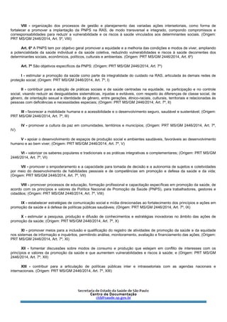 VIII - organização dos processos de gestão e planejamento das variadas ações intersetoriais, como forma de
fortalecer e promover a implantação da PNPS na RAS, de modo transversal e integrado, compondo compromissos e
corresponsabilidades para reduzir a vulnerabilidade e os riscos à saúde vinculados aos determinantes sociais. (Origem:
PRT MS/GM 2446/2014, Art. 5º, VIII)
Art. 6º A PNPS tem por objetivo geral promover a equidade e a melhoria das condições e modos de viver, ampliando
a potencialidade da saúde individual e da saúde coletiva, reduzindo vulnerabilidades e riscos à saúde decorrentes dos
determinantes sociais, econômicos, políticos, culturais e ambientais. (Origem: PRT MS/GM 2446/2014, Art. 6º)
Art. 7º São objetivos específicos da PNPS: (Origem: PRT MS/GM 2446/2014, Art. 7º)
I - estimular a promoção da saúde como parte da integralidade do cuidado na RAS, articulada às demais redes de
proteção social; (Origem: PRT MS/GM 2446/2014, Art. 7º, I)
II - contribuir para a adoção de práticas sociais e de saúde centradas na equidade, na participação e no controle
social, visando reduzir as desigualdades sistemáticas, injustas e evitáveis, com respeito às diferenças de classe social, de
gênero, de orientação sexual e identidade de gênero, entre gerações, étnico-raciais, culturais, territoriais e relacionadas às
pessoas com deficiências e necessidades especiais; (Origem: PRT MS/GM 2446/2014, Art. 7º, II)
III - favorecer a mobilidade humana e a acessibilidade e o desenvolvimento seguro, saudável e sustentável; (Origem:
PRT MS/GM 2446/2014, Art. 7º, III)
IV - promover a cultura da paz em comunidades, territórios e municípios; (Origem: PRT MS/GM 2446/2014, Art. 7º,
IV)
V - apoiar o desenvolvimento de espaços de produção social e ambientes saudáveis, favoráveis ao desenvolvimento
humano e ao bem viver; (Origem: PRT MS/GM 2446/2014, Art. 7º, V)
VI - valorizar os saberes populares e tradicionais e as práticas integrativas e complementares; (Origem: PRT MS/GM
2446/2014, Art. 7º, VI)
VII - promover o empoderamento e a capacidade para tomada de decisão e a autonomia de sujeitos e coletividades
por meio do desenvolvimento de habilidades pessoais e de competências em promoção e defesa da saúde e da vida;
(Origem: PRT MS/GM 2446/2014, Art. 7º, VII)
VIII - promover processos de educação, formação profissional e capacitação específicas em promoção da saúde, de
acordo com os princípios e valores da Política Nacional de Promoção da Saúde (PNPS), para trabalhadores, gestores e
cidadãos; (Origem: PRT MS/GM 2446/2014, Art. 7º, VIII)
IX - estabelecer estratégias de comunicação social e mídia direcionadas ao fortalecimento dos princípios e ações em
promoção da saúde e à defesa de políticas públicas saudáveis; (Origem: PRT MS/GM 2446/2014, Art. 7º, IX)
X - estimular a pesquisa, produção e difusão de conhecimentos e estratégias inovadoras no âmbito das ações de
promoção da saúde; (Origem: PRT MS/GM 2446/2014, Art. 7º, X)
XI - promover meios para a inclusão e qualificação do registro de atividades de promoção da saúde e da equidade
nos sistemas de informação e inquéritos, permitindo análise, monitoramento, avaliação e financiamento das ações; (Origem:
PRT MS/GM 2446/2014, Art. 7º, XI)
XII - fomentar discussões sobre modos de consumo e produção que estejam em conflito de interesses com os
princípios e valores da promoção da saúde e que aumentem vulnerabilidades e riscos à saúde; e (Origem: PRT MS/GM
2446/2014, Art. 7º, XII)
XIII - contribuir para a articulação de políticas públicas inter e intrassetoriais com as agendas nacionais e
internacionais. (Origem: PRT MS/GM 2446/2014, Art. 7º, XIII)
 