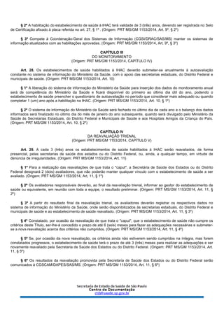 § 2º A habilitação do estabelecimento de saúde à IHAC terá validade de 3 (três) anos, devendo ser registrada no Selo
de Certificação afixado à placa referida no art. 27, § 1º . (Origem: PRT MS/GM 1153/2014, Art. 9º, § 2º)
§ 3º Compete à Coordenação-Geral dos Sistemas de Informação (CGSI/DRAC/SAS/MS) manter os sistemas de
informação atualizados com as habilitações aprovadas. (Origem: PRT MS/GM 1153/2014, Art. 9º, § 3º)
CAPÍTULO III
DO MONITORAMENTO
(Origem: PRT MS/GM 1153/2014, CAPÍTULO IV)
Art. 28. Os estabelecimentos de saúde habilitados à IHAC deverão submeter-se anualmente à autoavaliação
constante no sistema de informação do Ministério da Saúde, com o apoio das secretarias estaduais, do Distrito Federal e
municipais de saúde. (Origem: PRT MS/GM 1153/2014, Art. 10)
§ 1º A liberação do sistema de informação do Ministério da Saúde para inserção dos dados do monitoramento anual
será de competência do Ministério da Saúde e ficará disponível do primeiro ao último dia útil do ano, podendo o
estabelecimento de saúde preencher o questionário de autoavaliação no período que considerar mais adequado ou quando
completar 1 (um) ano após a habilitação na IHAC. (Origem: PRT MS/GM 1153/2014, Art. 10, § 1º)
§ 2º O sistema de informação do Ministério da Saúde será fechado no último dia de cada ano e o balanço dos dados
informados será finalizado no último dia do mês de janeiro do ano subsequente, quando será divulgado pelo Ministério da
Saúde às Secretarias Estaduais, do Distrito Federal e Municipais de Saúde e aos Hospitais Amigos da Criança do País.
(Origem: PRT MS/GM 1153/2014, Art. 10, § 2º)
CAPÍTULO IV
DA REAVALIAÇÃO TRIENAL
(Origem: PRT MS/GM 1153/2014, CAPÍTULO V)
Art. 29. A cada 3 (três) anos os estabelecimentos de saúde habilitados à IHAC serão reavaliados, de forma
presencial, pelas secretarias de saúde dos estados ou do Distrito Federal, ou, ainda, a qualquer tempo, em virtude de
denúncia de irregularidades. (Origem: PRT MS/GM 1153/2014, Art. 11)
§ 1º Para a realização das reavaliações de que trata o "caput", a Secretária de Saúde dos Estados ou do Distrito
Federal designará 2 (dois) avaliadores, que não poderão manter qualquer vínculo com o estabelecimento de saúde a ser
avaliado. (Origem: PRT MS/GM 1153/2014, Art. 11, § 1º)
§ 2º Os avaliadores responsáveis deverão, ao final da reavaliação trienal, informar ao gestor do estabelecimento de
saúde ou equivalente, em reunião com toda a equipe, o resultado preliminar. (Origem: PRT MS/GM 1153/2014, Art. 11, §
2º)
§ 3º A partir do resultado final da reavaliação trienal, os avaliadores deverão registrar os respectivos dados no
sistema de informação do Ministério da Saúde, onde serão disponibilizados às secretarias estaduais, do Distrito Federal e
municipais de saúde e ao estabelecimento de saúde reavaliado. (Origem: PRT MS/GM 1153/2014, Art. 11, § 3º)
§ 4º Constatado, por ocasião da reavaliação de que trata o "caput", que o estabelecimento de saúde não cumpre os
critérios deste Título, ser-lhe-á concedido o prazo de até 6 (seis) meses para fazer as adequações necessárias e submeter-
se a nova reavaliação acerca dos critérios não cumpridos. (Origem: PRT MS/GM 1153/2014, Art. 11, § 4º)
§ 5º Se, por ocasião da nova reavaliação, os critérios ainda não estiverem sendo cumpridos na íntegra, mas forem
constatados progressos, o estabelecimento de saúde terá o prazo de até 3 (três) meses para realizar as adequações e ser
novamente reavaliado pela Secretaria de Saúde dos Estados ou do Distrito Federal. (Origem: PRT MS/GM 1153/2014, Art.
11, § 5º)
§ 6º Os resultados da reavaliação promovida pela Secretaria de Saúde dos Estados ou do Distrito Federal serão
comunicados à CGSCAM/DAPES/SAS/MS. (Origem: PRT MS/GM 1153/2014, Art. 11, § 6º)
 
