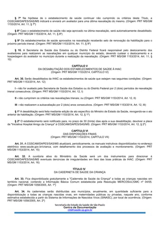§ 7º Na hipótese de o estabelecimento de saúde continuar não cumprindo os critérios deste Título, a
CGSCAM/DAPES/SAS/MS indicará e enviará um avaliador para uma última reavaliação do mesmo. (Origem: PRT MS/GM
1153/2014, Art. 11, § 7º)
§ 8º Caso o estabelecimento de saúde não seja aprovado na última reavaliação, será automaticamente desabilitado.
(Origem: PRT MS/GM 1153/2014, Art. 11, § 8º)
§ 9º Os estabelecimentos de saúde aprovados na reavaliação receberão selo de renovação da habilitação para o
próximo período trienal. (Origem: PRT MS/GM 1153/2014, Art. 11, § 9º)
§ 10. A Secretaria de Saúde dos Estados ou do Distrito Federal ficará responsável pelo deslocamento dos
avaliadores para realizarem as reavaliações em qualquer município do estado, devendo custear o deslocamento e a
hospedagem do avaliador no município durante a realização da reavaliação. (Origem: PRT MS/GM 1153/2014, Art. 11, §
10)
CAPÍTULO V
DA DESABILITAÇÃO DOS ESTABELECIMENTOS DE SAÚDE À IHAC
(Origem: PRT MS/GM 1153/2014, CAPÍTULO VI)
Art. 30. Serão desabilitados da IHAC os estabelecimentos de saúde que estejam nas seguintes condições: (Origem:
PRT MS/GM 1153/2014, Art. 12)
I - não for avaliado pela Secretaria de Saúde dos Estados ou do Distrito Federal por 2 (dois) períodos de reavaliação
trienal consecutivos; (Origem: PRT MS/GM 1153/2014, Art. 12, I)
II - não cumprirem os critérios nas reavaliações trienais; ou (Origem: PRT MS/GM 1153/2014, Art. 12, II)
III - não realizarem a autoavaliação por 2 (dois) anos consecutivos. (Origem: PRT MS/GM 1153/2014, Art. 12, III)
§ 1º A desabilitação será feita mediante edição de ato específico do Ministro de Estado da Saúde, revogando-se o ato
anterior de habilitação. (Origem: PRT MS/GM 1153/2014, Art. 12, § 1º)
§ 2º O estabelecimento será notificado para, no prazo de 30 (trinta) dias após a sua desabilitação, devolver a placa
da "Iniciativa Hospital Amigo da Criança" à CGSCAM/DAPES/SAS/MS. (Origem: PRT MS/GM 1153/2014, Art. 12, § 2º)
CAPÍTULO VI
DAS DISPOSIÇÕES FINAIS
(Origem: PRT MS/GM 1153/2014, CAPÍTULO VII)
Art. 31. A CGSCAM/DAPES/SAS/MS atualizará, periodicamente, os manuais instrutivos disponibilizados no endereço
eletrônico www.saude.gov.br/crianca, com detalhamento dos processos de avaliação e monitoramento. (Origem: PRT
MS/GM 1153/2014, Art. 15)
Art. 32. A ouvidoria ativa do Ministério da Saúde será um dos instrumentos para direcionar à
CGSCAM/DAPES/SAS/MS eventuais denúncias de irregularidades em face das boas práticas da IHAC. (Origem: PRT
MS/GM 1153/2014, Art. 16)
TÍTULO IV
DA CADERNETA DE SAÚDE DA CRIANÇA
Art. 33. Fica disponibilizada gratuitamente a "Caderneta de Saúde da Criança" a todas as crianças nascidas em
território nacional, contendo a Informação Básica Comum estabelecida pela Resolução MERCOSUL/GMC nº 04/05.
(Origem: PRT MS/GM 1058/2005, Art. 1º)
Art. 34. As cadernetas serão distribuídas aos municípios, anualmente, em quantidade suficiente para a
disponibilização a todas as crianças nascidas vivas, em maternidades públicas ou privadas, naquele ano, conforme
estimativa estabelecida a partir do Sistema de Informações de Nascidos Vivos (SINASC), por local de ocorrência. (Origem:
PRT MS/GM 1058/2005, Art. 2º)
 
