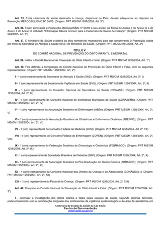 Art. 35. Toda caderneta de saúde destinada à criança, disponível no País, deverá adequar-se ao disposto na
Resolução MERCOSUL/GMC Nº 04/05. (Origem: PRT MS/GM 1058/2005, Art. 3º)
Art. 36. Ficam aprovados a Resolução Mercosul/GMC nº 04/05 e seu anexo, na forma do Anexo 6 do Anexo X e do
Anexo 7 do Anexo X intitulado "Informação Básica Comum para a Caderneta de Saúde da Criança". (Origem: PRT MS/GM
964/2005, Art. 1º)
Art. 37. O Ministério da Saúde expedirá os atos normativos necessários para dar cumprimento à Resolução citada
por meio da Secretaria de Atenção à Saúde (SAS) do Ministério da Saúde. (Origem: PRT MS/GM 964/2005, Art. 2º)
TÍTULO V
DO COMITÊ NACIONAL DE PREVENÇÃO DO ÓBITO INFANTIL E NEONATAL
Art. 38. Institui o Comitê Nacional de Prevenção do Óbito Infantil e Fetal. (Origem: PRT MS/GM 1258/2004, Art. 1º)
Art. 39. Fica definida a composição do Comitê Nacional de Prevenção do Óbito Infantil e Fetal, com os seguintes
representantes: (Origem: PRT MS/GM 1258/2004, Art. 2º)
I - 1 (um) representante da Secretaria de Atenção à Saúde (SAS); (Origem: PRT MS/GM 1258/2004, Art. 2º, I)
II - 1 (um) representante da Secretaria de Vigilância em Saúde (SVS); (Origem: PRT MS/GM 1258/2004, Art. 2º, II)
III - 1 (um) representante do Conselho Nacional de Secretários de Saúde (CONASS); (Origem: PRT MS/GM
1258/2004, Art. 2º, III)
IV - 1 (um) representante do Conselho Nacional de Secretários Municipais de Saúde (CONASEMS); (Origem: PRT
MS/GM 1258/2004, Art. 2º, IV)
V - 1 (um) representante da Associação Brasileira de Enfermagem (ABEn); (Origem: PRT MS/GM 1258/2004, Art. 2º,
V)
VI - 1 (um) representante da Associação Brasileira de Obstetrizes e Enfermeiros Obstetras (ABENFO); (Origem: PRT
MS/GM 1258/2004, Art. 2º, VI)
VII - 1 (um) representante do Conselho Federal de Medicina (CFM); (Origem: PRT MS/GM 1258/2004, Art. 2º, VII)
VIII - 1 (um) representante do Conselho Federal de Enfermagem (COFEN); (Origem: PRT MS/GM 1258/2004, Art. 2º,
VIII)
IX - 1 (um) representante da Federação Brasileira de Ginecologia e Obstetrícia (FEBRASGO); (Origem: PRT MS/GM
1258/2004, Art. 2º, IX)
X - 1 (um) representante da Sociedade Brasileira de Pediatria (SBP); (Origem: PRT MS/GM 1258/2004, Art. 2º, X)
XI - 1 (um) representante da Associação Brasileira de Pós-Graduação em Saúde Coletiva (ABRASCO); (Origem: PRT
MS/GM 1258/2004, Art. 2º, XI)
XII - 1 (um) representante do Conselho Nacional dos Direitos da Criança e do Adolescente (CONANDA); e (Origem:
PRT MS/GM 1258/2004, Art. 2º, XII)
XIII - 1 (um) representante da Pastoral da Criança. (Origem: PRT MS/GM 1258/2004, Art. 2º, XIII)
Art. 40. Compete ao Comitê Nacional de Prevenção do Óbito Infantil e Fetal: (Origem: PRT MS/GM 1258/2004, Art.
3º)
I - estimular a investigação dos óbitos infantis e fetais pelas equipes de saúde, segundo critérios definidos,
preferencialmente com a participação integrada dos profissionais da vigilância epidemiológica e da área de assistência em
 