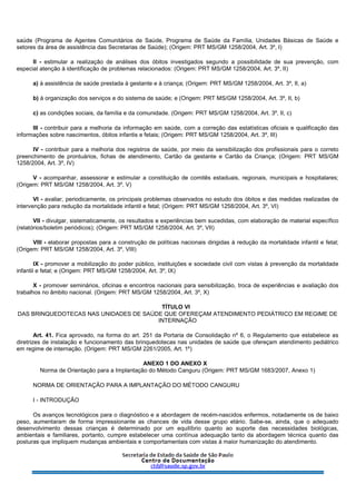 saúde (Programa de Agentes Comunitários de Saúde, Programa de Saúde da Família, Unidades Básicas de Saúde e
setores da área de assistência das Secretarias de Saúde); (Origem: PRT MS/GM 1258/2004, Art. 3º, I)
II - estimular a realização de análises dos óbitos investigados segundo a possibilidade de sua prevenção, com
especial atenção à identificação de problemas relacionados: (Origem: PRT MS/GM 1258/2004, Art. 3º, II)
a) à assistência de saúde prestada à gestante e à criança; (Origem: PRT MS/GM 1258/2004, Art. 3º, II, a)
b) à organização dos serviços e do sistema de saúde; e (Origem: PRT MS/GM 1258/2004, Art. 3º, II, b)
c) as condições sociais, da família e da comunidade. (Origem: PRT MS/GM 1258/2004, Art. 3º, II, c)
III - contribuir para a melhoria da informação em saúde, com a correção das estatísticas oficiais e qualificação das
informações sobre nascimentos, óbitos infantis e fetais; (Origem: PRT MS/GM 1258/2004, Art. 3º, III)
IV - contribuir para a melhoria dos registros de saúde, por meio da sensibilização dos profissionais para o correto
preenchimento de prontuários, fichas de atendimento, Cartão da gestante e Cartão da Criança; (Origem: PRT MS/GM
1258/2004, Art. 3º, IV)
V - acompanhar, assessorar e estimular a constituição de comitês estaduais, regionais, municipais e hospitalares;
(Origem: PRT MS/GM 1258/2004, Art. 3º, V)
VI - avaliar, periodicamente, os principais problemas observados no estudo dos óbitos e das medidas realizadas de
intervenção para redução da mortalidade infantil e fetal; (Origem: PRT MS/GM 1258/2004, Art. 3º, VI)
VII - divulgar, sistematicamente, os resultados e experiências bem sucedidas, com elaboração de material específico
(relatórios/boletim periódicos); (Origem: PRT MS/GM 1258/2004, Art. 3º, VII)
VIII - elaborar propostas para a construção de políticas nacionais dirigidas à redução da mortalidade infantil e fetal;
(Origem: PRT MS/GM 1258/2004, Art. 3º, VIII)
IX - promover a mobilização do poder público, instituições e sociedade civil com vistas à prevenção da mortalidade
infantil e fetal; e (Origem: PRT MS/GM 1258/2004, Art. 3º, IX)
X - promover seminários, oficinas e encontros nacionais para sensibilização, troca de experiências e avaliação dos
trabalhos no âmbito nacional. (Origem: PRT MS/GM 1258/2004, Art. 3º, X)
TÍTULO VI
DAS BRINQUEDOTECAS NAS UNIDADES DE SAÚDE QUE OFEREÇAM ATENDIMENTO PEDIÁTRICO EM REGIME DE
INTERNAÇÃO
Art. 41. Fica aprovado, na forma do art. 251 da Portaria de Consolidação nº 6, o Regulamento que estabelece as
diretrizes de instalação e funcionamento das brinquedotecas nas unidades de saúde que ofereçam atendimento pediátrico
em regime de internação. (Origem: PRT MS/GM 2261/2005, Art. 1º)
ANEXO 1 DO ANEXO X
Norma de Orientação para a Implantação do Método Canguru (Origem: PRT MS/GM 1683/2007, Anexo 1)
NORMA DE ORIENTAÇÃO PARA A IMPLANTAÇÃO DO MÉTODO CANGURU
I - INTRODUÇÃO
Os avanços tecnológicos para o diagnóstico e a abordagem de recém-nascidos enfermos, notadamente os de baixo
peso, aumentaram de forma impressionante as chances de vida desse grupo etário. Sabe-se, ainda, que o adequado
desenvolvimento dessas crianças é determinado por um equilíbrio quanto ao suporte das necessidades biológicas,
ambientais e familiares, portanto, cumpre estabelecer uma contínua adequação tanto da abordagem técnica quanto das
posturas que impliquem mudanças ambientais e comportamentais com vistas à maior humanização do atendimento.
 