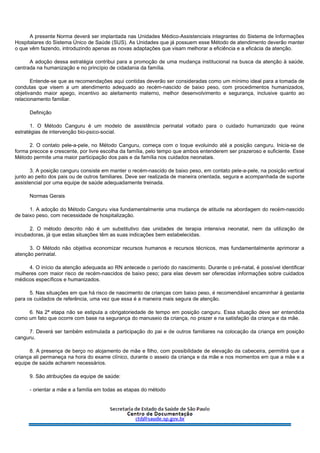 A presente Norma deverá ser implantada nas Unidades Médico-Assistenciais integrantes do Sistema de Informações
Hospitalares do Sistema Único de Saúde (SUS). As Unidades que já possuem esse Método de atendimento deverão manter
o que vêm fazendo, introduzindo apenas as novas adaptações que visam melhorar a eficiência e a eficácia da atenção.
A adoção dessa estratégia contribui para a promoção de uma mudança institucional na busca da atenção à saúde,
centrada na humanização e no princípio de cidadania da família.
Entende-se que as recomendações aqui contidas deverão ser consideradas como um mínimo ideal para a tomada de
condutas que visem a um atendimento adequado ao recém-nascido de baixo peso, com procedimentos humanizados,
objetivando maior apego, incentivo ao aleitamento materno, melhor desenvolvimento e segurança, inclusive quanto ao
relacionamento familiar.
Definição
1. O Método Canguru é um modelo de assistência perinatal voltado para o cuidado humanizado que reúne
estratégias de intervenção bio-psico-social.
2. O contato pele-a-pele, no Método Canguru, começa com o toque evoluindo até a posição canguru. Inicia-se de
forma precoce e crescente, por livre escolha da família, pelo tempo que ambos entenderem ser prazeroso e suficiente. Esse
Método permite uma maior participação dos pais e da família nos cuidados neonatais.
3. A posição canguru consiste em manter o recém-nascido de baixo peso, em contato pele-a-pele, na posição vertical
junto ao peito dos pais ou de outros familiares. Deve ser realizada de maneira orientada, segura e acompanhada de suporte
assistencial por uma equipe de saúde adequadamente treinada.
Normas Gerais
1. A adoção do Método Canguru visa fundamentalmente uma mudança de atitude na abordagem do recém-nascido
de baixo peso, com necessidade de hospitalização.
2. O método descrito não é um substitutivo das unidades de terapia intensiva neonatal, nem da utilização de
incubadoras, já que estas situações têm as suas indicações bem estabelecidas.
3. O Método não objetiva economizar recursos humanos e recursos técnicos, mas fundamentalmente aprimorar a
atenção perinatal.
4. O início da atenção adequada ao RN antecede o período do nascimento. Durante o pré-natal, é possível identificar
mulheres com maior risco de recém-nascidos de baixo peso; para elas devem ser oferecidas informações sobre cuidados
médicos específicos e humanizados.
5. Nas situações em que há risco de nascimento de crianças com baixo peso, é recomendável encaminhar à gestante
para os cuidados de referência, uma vez que essa é a maneira mais segura de atenção.
6. Na 2ª etapa não se estipula a obrigatoriedade de tempo em posição canguru. Essa situação deve ser entendida
como um fato que ocorre com base na segurança do manuseio da criança, no prazer e na satisfação da criança e da mãe.
7. Deverá ser também estimulada a participação do pai e de outros familiares na colocação da criança em posição
canguru.
8. A presença de berço no alojamento de mãe e filho, com possibilidade de elevação da cabeceira, permitirá que a
criança ali permaneça na hora do exame clínico, durante o asseio da criança e da mãe e nos momentos em que a mãe e a
equipe de saúde acharem necessários.
9. São atribuições da equipe de saúde:
- orientar a mãe e a família em todas as etapas do método
 