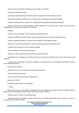 - oferecer suporte emocional e estimular os pais em todos os momentos
- encorajar o aleitamento materno
- desenvolver ações educativas abordando conceitos de higiene, controle de saúde e nutrição
- desenvolver atividades recreativas para as mães durante o período de permanência hospitalar
- participar de treinamento em serviço como condição básica para garantir a qualidade da atenção
- orientar a família na hora da alta hospitalar, criando condições de comunicação com a equipe, e garantir todas as
possibilidades já enumeradas de atendimento continuado.
Vantagens
- aumenta o vínculo mãe-filho - reduz o tempo de separação mãe-filho
- melhora a qualidade do desenvolvimento neurocomportamental e psico-afetivo do RN de baixo-peso.
- estimula o aleitamento materno, permitindo maior frequência, precocidade e duração
- permite um controle térmico adequado - favorece a estimulação sensorial adequada do RN
- contribui para a redução do risco de infecção hospitalar
- reduz o estresse e a dor dos RN de baixo peso
- propicia um melhor relacionamento da família com a equipe de saúde
- possibilita maior competência e confiança dos pais no manuseio do seu filho de baixo peso, inclusive após a alta
hospitalar
- contribui para a otimização dos leitos de Unidades de Terapia Intensiva e de Cuidados Intermediários devido à
maior rotatividade de leitos
População a ser atendida
- gestantes de risco para o nascimento de crianças de baixo peso
- recém-nascidos de baixo peso
- mãe, pai e família do recém-nascido de baixo peso
Aplicação do método
O método será desenvolvido em três etapas:
- 1ª etapa
Período que se inicia no pré-natal da gestação de alto-risco seguido da internação do RN na Unidade Neonatal.
Nessa etapa, os procedimentos deverão seguir os seguintes cuidados especiais:
- Acolher os pais e a família na Unidade Neonatal.
- Esclarecer sobre as condições de saúde do RN e sobre os cuidados dispensados, sobre a equipe, as rotinas e o
funcionamento da Unidade Neonatal.
 