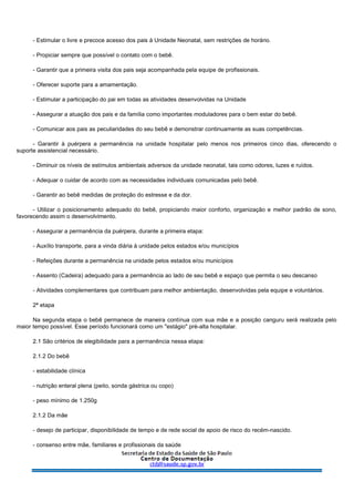 - Estimular o livre e precoce acesso dos pais à Unidade Neonatal, sem restrições de horário.
- Propiciar sempre que possível o contato com o bebê.
- Garantir que a primeira visita dos pais seja acompanhada pela equipe de profissionais.
- Oferecer suporte para a amamentação.
- Estimular a participação do pai em todas as atividades desenvolvidas na Unidade
- Assegurar a atuação dos pais e da família como importantes moduladores para o bem estar do bebê.
- Comunicar aos pais as peculiaridades do seu bebê e demonstrar continuamente as suas competências.
- Garantir à puérpera a permanência na unidade hospitalar pelo menos nos primeiros cinco dias, oferecendo o
suporte assistencial necessário.
- Diminuir os níveis de estímulos ambientais adversos da unidade neonatal, tais como odores, luzes e ruídos.
- Adequar o cuidar de acordo com as necessidades individuais comunicadas pelo bebê.
- Garantir ao bebê medidas de proteção do estresse e da dor.
- Utilizar o posicionamento adequado do bebê, propiciando maior conforto, organização e melhor padrão de sono,
favorecendo assim o desenvolvimento.
- Assegurar a permanência da puérpera, durante a primeira etapa:
- Auxílio transporte, para a vinda diária à unidade pelos estados e/ou municípios
- Refeições durante a permanência na unidade pelos estados e/ou municípios
- Assento (Cadeira) adequado para a permanência ao lado de seu bebê e espaço que permita o seu descanso
- Atividades complementares que contribuam para melhor ambientação, desenvolvidas pela equipe e voluntários.
2ª etapa
Na segunda etapa o bebê permanece de maneira contínua com sua mãe e a posição canguru será realizada pelo
maior tempo possível. Esse período funcionará como um "estágio" pré-alta hospitalar.
2.1 São critérios de elegibilidade para a permanência nessa etapa:
2.1.2 Do bebê
- estabilidade clínica
- nutrição enteral plena (peito, sonda gástrica ou copo)
- peso mínimo de 1.250g
2.1.2 Da mãe
- desejo de participar, disponibilidade de tempo e de rede social de apoio de risco do recém-nascido.
- consenso entre mãe, familiares e profissionais da saúde
 