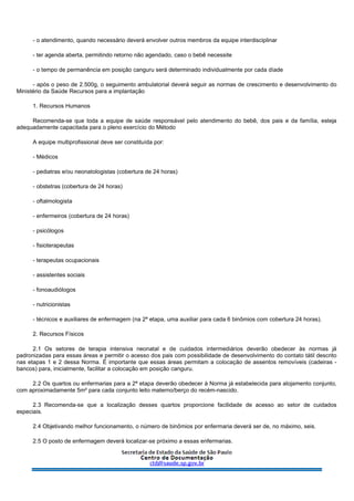 - o atendimento, quando necessário deverá envolver outros membros da equipe interdisciplinar
- ter agenda aberta, permitindo retorno não agendado, caso o bebê necessite
- o tempo de permanência em posição canguru será determinado individualmente por cada díade
- após o peso de 2.500g, o seguimento ambulatorial deverá seguir as normas de crescimento e desenvolvimento do
Ministério da Saúde Recursos para a implantação
1. Recursos Humanos
Recomenda-se que toda a equipe de saúde responsável pelo atendimento do bebê, dos pais e da família, esteja
adequadamente capacitada para o pleno exercício do Método
A equipe multiprofissional deve ser constituída por:
- Médicos
- pediatras e/ou neonatologistas (cobertura de 24 horas)
- obstetras (cobertura de 24 horas)
- oftalmologista
- enfermeiros (cobertura de 24 horas)
- psicólogos
- fisioterapeutas
- terapeutas ocupacionais
- assistentes sociais
- fonoaudiólogos
- nutricionistas
- técnicos e auxiliares de enfermagem (na 2ª etapa, uma auxiliar para cada 6 binômios com cobertura 24 horas).
2. Recursos Físicos
2.1 Os setores de terapia intensiva neonatal e de cuidados intermediários deverão obedecer às normas já
padronizadas para essas áreas e permitir o acesso dos pais com possibilidade de desenvolvimento do contato tátil descrito
nas etapas 1 e 2 dessa Norma. É importante que essas áreas permitam a colocação de assentos removíveis (cadeiras -
bancos) para, inicialmente, facilitar a colocação em posição canguru.
2.2 Os quartos ou enfermarias para a 2ª etapa deverão obedecer à Norma já estabelecida para alojamento conjunto,
com aproximadamente 5m² para cada conjunto leito materno/berço do recém-nascido.
2.3 Recomenda-se que a localização desses quartos proporcione facilidade de acesso ao setor de cuidados
especiais.
2.4 Objetivando melhor funcionamento, o número de binômios por enfermaria deverá ser de, no máximo, seis.
2.5 O posto de enfermagem deverá localizar-se próximo a essas enfermarias.
 