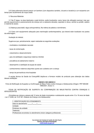 2.6 Cada enfermaria deverá possuir um banheiro (com dispositivo sanitário, chuveiro e lavatório) e um recipiente com
tampa para recolhimento de roupa usada.
3. Recursos Materiais
3.1 Na 2ª etapa, na área destinada a cada binômio, serão localizados: cama, berço (de utilização eventual, mas que
permita aquecimento e posicionamento da criança com a cabeceira elevada), aspirador a vácuo, central ou portátil, cadeira
e material de asseio.
3.2 Balança pesa-bebê, régua antropométrica, fita métrica de plástico e termômetro.
3.3 Carro com equipamento adequado para reanimação cardiorrespiratória, que deverá estar localizado nos postos
de enfermagem.
Avaliação do método
Sugere-se que, periodicamente, sejam realizadas as seguintes avaliações:
- morbidade e mortalidade neonatal.
- taxas de reinternação.
- crescimento e desenvolvimento
- grau de satisfação e segurança materna e familiar
- prevalência do aleitamento materno
- desempenho e satisfação da equipe de saúde
- conhecimentos maternos adquiridos quanto aos cuidados com a criança
- tempo de permanência intra-hospitalar
A equipe técnica da Saúde da Criança/MS dispõe-se a fornecer modelo de protocolo para obtenção dos dados
dessas avaliações.
ANEXO 2 DO ANEXO X
Ficha de Notificação de Suspeita ou Confirmação de Maus-Tratos contra Crianças e Adolescentes (Origem: PRT MS/GM
1968/2001, Anexo 1)
FICHA DE NOTIFICAÇÃO DE SUSPEITA OU CONFIRMAÇÃO DE MAUS-TRATOS CONTRA CRIANÇAS E
ADOLESCENTES
(Considera-se criança a pessoa até 12 anos de idade incompletos e adolescente aquela entre 12 e 18 anos de idade
- Lei n° 8.069, de 13.07.90 - Estatuto da Criança e do Adolescente)
I - IDENTIFICAÇÃO DO ATENDIMENTO
Data do atendimento: _____/_____/_____
Unidade:
Endereço da unidade:
Telefones:
Profissionais envolvidos no atendimento (incluir categoria profissional):
 