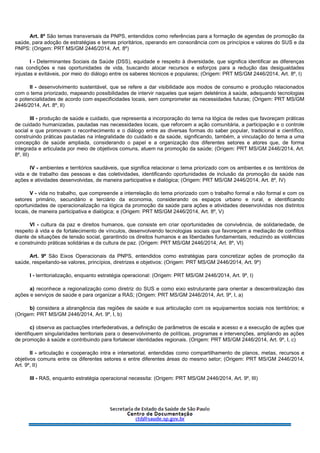 Art. 8º São temas transversais da PNPS, entendidos como referências para a formação de agendas de promoção da
saúde, para adoção de estratégias e temas prioritários, operando em consonância com os princípios e valores do SUS e da
PNPS: (Origem: PRT MS/GM 2446/2014, Art. 8º)
I - Determinantes Sociais da Saúde (DSS), equidade e respeito à diversidade, que significa identificar as diferenças
nas condições e nas oportunidades de vida, buscando alocar recursos e esforços para a redução das desigualdades
injustas e evitáveis, por meio do diálogo entre os saberes técnicos e populares; (Origem: PRT MS/GM 2446/2014, Art. 8º, I)
II - desenvolvimento sustentável, que se refere a dar visibilidade aos modos de consumo e produção relacionados
com o tema priorizado, mapeando possibilidades de intervir naqueles que sejam deletérios à saúde, adequando tecnologias
e potencialidades de acordo com especificidades locais, sem comprometer as necessidades futuras; (Origem: PRT MS/GM
2446/2014, Art. 8º, II)
III - produção de saúde e cuidado, que representa a incorporação do tema na lógica de redes que favoreçam práticas
de cuidado humanizadas, pautadas nas necessidades locais, que reforcem a ação comunitária, a participação e o controle
social e que promovam o reconhecimento e o diálogo entre as diversas formas do saber popular, tradicional e científico,
construindo práticas pautadas na integralidade do cuidado e da saúde, significando, também, a vinculação do tema a uma
concepção de saúde ampliada, considerando o papel e a organização dos diferentes setores e atores que, de forma
integrada e articulada por meio de objetivos comuns, atuem na promoção da saúde; (Origem: PRT MS/GM 2446/2014, Art.
8º, III)
IV - ambientes e territórios saudáveis, que significa relacionar o tema priorizado com os ambientes e os territórios de
vida e de trabalho das pessoas e das coletividades, identificando oportunidades de inclusão da promoção da saúde nas
ações e atividades desenvolvidas, de maneira participativa e dialógica; (Origem: PRT MS/GM 2446/2014, Art. 8º, IV)
V - vida no trabalho, que compreende a interrelação do tema priorizado com o trabalho formal e não formal e com os
setores primário, secundário e terciário da economia, considerando os espaços urbano e rural, e identificando
oportunidades de operacionalização na lógica da promoção da saúde para ações e atividades desenvolvidas nos distintos
locais, de maneira participativa e dialógica; e (Origem: PRT MS/GM 2446/2014, Art. 8º, V)
VI - cultura da paz e direitos humanos, que consiste em criar oportunidades de convivência, de solidariedade, de
respeito à vida e de fortalecimento de vínculos, desenvolvendo tecnologias sociais que favoreçam a mediação de conflitos
diante de situações de tensão social, garantindo os direitos humanos e as liberdades fundamentais, reduzindo as violências
e construindo práticas solidárias e da cultura de paz. (Origem: PRT MS/GM 2446/2014, Art. 8º, VI)
Art. 9º São Eixos Operacionais da PNPS, entendidos como estratégias para concretizar ações de promoção da
saúde, respeitando-se valores, princípios, diretrizes e objetivos: (Origem: PRT MS/GM 2446/2014, Art. 9º)
I - territorialização, enquanto estratégia operacional: (Origem: PRT MS/GM 2446/2014, Art. 9º, I)
a) reconhece a regionalização como diretriz do SUS e como eixo estruturante para orientar a descentralização das
ações e serviços de saúde e para organizar a RAS; (Origem: PRT MS/GM 2446/2014, Art. 9º, I, a)
b) considera a abrangência das regiões de saúde e sua articulação com os equipamentos sociais nos territórios; e
(Origem: PRT MS/GM 2446/2014, Art. 9º, I, b)
c) observa as pactuações interfederativas, a definição de parâmetros de escala e acesso e a execução de ações que
identifiquem singularidades territoriais para o desenvolvimento de políticas, programas e intervenções, ampliando as ações
de promoção à saúde e contribuindo para fortalecer identidades regionais. (Origem: PRT MS/GM 2446/2014, Art. 9º, I, c)
II - articulação e cooperação intra e intersetorial, entendidas como compartilhamento de planos, metas, recursos e
objetivos comuns entre os diferentes setores e entre diferentes áreas do mesmo setor; (Origem: PRT MS/GM 2446/2014,
Art. 9º, II)
III - RAS, enquanto estratégia operacional necessita: (Origem: PRT MS/GM 2446/2014, Art. 9º, III)
 