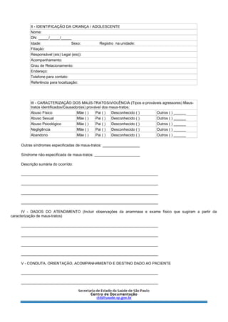 II - IDENTIFICAÇÃO DA CRIANÇA / ADOLESCENTE
Nome:
DN: _____/_____/_____
Idade: Sexo: Registro na unidade:
Filiação:
Responsável (eis) Legal (eis)):
Acompanhamento:
Grau de Relacionamento:
Endereço:
Telefone para contato:
Referência para localização:
III - CARACTERIZAÇÃO DOS MAUS-TRATOS/VIOLÊNCIA (Tipos e prováveis agressores) Maus-
tratos identificados/Causador(es) provável dos maus-tratos:
Abuso Físico Mãe ( ) Pai ( ) Desconhecido ( ) Outros ( ) ______
Abuso Sexual Mãe ( ) Pai ( ) Desconhecido ( ) Outros ( ) ______
Abuso Psicológico Mãe ( ) Pai ( ) Desconhecido ( ) Outros ( ) ______
Negligência Mãe ( ) Pai ( ) Desconhecido ( ) Outros ( ) ______
Abandono Mãe ( ) Pai ( ) Desconhecido ( ) Outros ( ) ______
Outras síndromes especificadas de maus-tratos: __________________
Síndrome não especificada de maus-tratos: ______________________
Descrição sumária do ocorrido:
__________________________________________________________________
__________________________________________________________________
__________________________________________________________________
__________________________________________________________________
IV - DADOS DO ATENDIMENTO (Incluir observações da anamnase e exame físico que sugiram a partir da
caracterização de maus-tratos)
__________________________________________________________________
__________________________________________________________________
__________________________________________________________________
__________________________________________________________________
V - CONDUTA, ORIENTAÇÃO, ACOMPANHAMENTO E DESTINO DADO AO PACIENTE
__________________________________________________________________
__________________________________________________________________
 