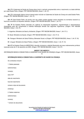 Art. 2º A Caderneta de Saúde da Criança deve incluir o período compreendido entre o nascimento e a idade definida
por cada Estado Parte. (Origem: PRT MS/GM 964/2005, Anexo 1, Art. 2º)
Art. 3º A informação básica comum deverá estar incluída na Caderneta de Saúde da Criança de cada Estado Parte.
(Origem: PRT MS/GM 964/2005, Anexo 1, Art. 3º)
Art. 4º Cada Estado Parte, de acordo com seu critério poderá agregar outros requisitos na normativa nacional ou
local e/ou aumentar os requisitos referidos. (Origem: PRT MS/GM 964/2005, Anexo 1, Art. 4º)
Art. 5º Os Estados Partes colocarão em vigência as disposições legislativas, regulamentares e administrativas
necessárias para dar cumprimento à referida Resolução através dos seguintes organismos: (Origem: PRT MS/GM
964/2005, Anexo 1, Art. 5º)
I - Argentina: Ministerio de Salud y Ambiente; (Origem: PRT MS/GM 964/2005, Anexo 1, Art. 5º, I)
II - Brasil: Ministério da Saúde; (Origem: PRT MS/GM 964/2005, Anexo 1, Art. 5º, II)
III - Paraguai: Ministerio de Salud Pública y Bienestar Social; e (Origem: PRT MS/GM 964/2005, Anexo 1, Art. 5º, III)
IV - Uruguai: Ministerio de Salud Pública. (Origem: PRT MS/GM 964/2005, Anexo 1, Art. 5º, IV)
Art. 6º Os Estados Partes do MERCOSUL deverão incorporar a referida Resolução aos seus ordenamentos jurídicos
nacionais antes de 31 de dezembro de 2005. (Origem: PRT MS/GM 964/2005, Anexo 1, Art. 6º)
ANEXO 7 DO ANEXO X
INFORMAÇÃO BÁSICA COMUM PARA A CADERNETA DE SAÚDE DA CRIANÇA (Origem: PRT MS/GM 964/2005, Anexo
2)
INFORMAÇÃO BÁSICA COMUM PARA A CADERNETA DE SAÚDE DA CRIANÇA
Os conteúdos incluem:
1. Dados pessoais:
sobrenome(s)
nome(s)
sexo: M F
data de nascimento
local de nascimento
número e tipo de documento
endereço
2. Dados maternos:
sobrenome(s)
nome(s)
* número do documento
 