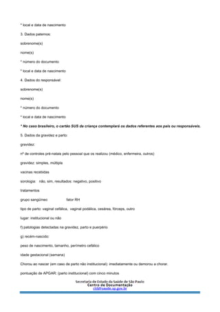 * local e data de nascimento
3. Dados paternos:
sobrenome(s)
nome(s)
* número do documento
* local e data de nascimento
4. Dados do responsável:
sobrenome(s)
nome(s)
* número do documento
* local e data de nascimento
* No caso brasileiro, o cartão SUS da criança contemplará os dados referentes aos pais ou responsáveis.
5. Dados da gravidez e parto:
gravidez:
nº de controles pré-natais pelo pessoal que os realizou (médico, enfermeira, outros)
gravidez: simples, múltipla
vacinas recebidas
sorologia: não, sim, resultados: negativo, positivo
tratamentos
grupo sangüíneo fator RH
tipo de parto: vaginal cefálica, vaginal podálica, cesárea, fórceps, outro
lugar: institucional ou não
f) patologias detectadas na gravidez, parto e puerpério
g) recém-nascido:
peso de nascimento, tamanho, perímetro cefálico
idade gestacional (semana)
Chorou ao nascer (em caso de parto não institucional): imediatamente ou demorou a chorar.
pontuação de APGAR: (parto institucional) com cinco minutos
 