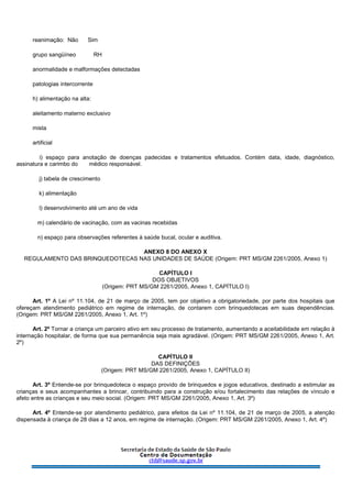 reanimação: Não Sim
grupo sangüíneo RH
anormalidade e malformações detectadas
patologias intercorrente
h) alimentação na alta:
aleitamento materno exclusivo
mista
artificial
i) espaço para anotação de doenças padecidas e tratamentos efetuados. Contém data, idade, diagnóstico,
assinatura e carimbo do médico responsável.
j) tabela de crescimento
k) alimentação
l) desenvolvimento até um ano de vida
m) calendário de vacinação, com as vacinas recebidas
n) espaço para observações referentes à saúde bucal, ocular e auditiva.
ANEXO 8 DO ANEXO X
REGULAMENTO DAS BRINQUEDOTECAS NAS UNIDADES DE SAÚDE (Origem: PRT MS/GM 2261/2005, Anexo 1)
CAPÍTULO I
DOS OBJETIVOS
(Origem: PRT MS/GM 2261/2005, Anexo 1, CAPÍTULO I)
Art. 1º A Lei nº 11.104, de 21 de março de 2005, tem por objetivo a obrigatoriedade, por parte dos hospitais que
ofereçam atendimento pediátrico em regime de internação, de contarem com brinquedotecas em suas dependências.
(Origem: PRT MS/GM 2261/2005, Anexo 1, Art. 1º)
Art. 2º Tornar a criança um parceiro ativo em seu processo de tratamento, aumentando a aceitabilidade em relação à
internação hospitalar, de forma que sua permanência seja mais agradável. (Origem: PRT MS/GM 2261/2005, Anexo 1, Art.
2º)
CAPÍTULO II
DAS DEFINIÇÕES
(Origem: PRT MS/GM 2261/2005, Anexo 1, CAPÍTULO II)
Art. 3º Entende-se por brinquedoteca o espaço provido de brinquedos e jogos educativos, destinado a estimular as
crianças e seus acompanhantes a brincar, contribuindo para a construção e/ou fortalecimento das relações de vínculo e
afeto entre as crianças e seu meio social. (Origem: PRT MS/GM 2261/2005, Anexo 1, Art. 3º)
Art. 4º Entende-se por atendimento pediátrico, para efeitos da Lei nº 11.104, de 21 de março de 2005, a atenção
dispensada à criança de 28 dias a 12 anos, em regime de internação. (Origem: PRT MS/GM 2261/2005, Anexo 1, Art. 4º)
 