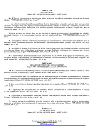 CAPÍTULO III
DAS DIRETRIZES
(Origem: PRT MS/GM 2261/2005, Anexo 1, CAPÍTULO III)
Art. 5º Para o cumprimento do disposto nos artigos anteriores, deverão ser observadas as seguintes diretrizes:
(Origem: PRT MS/GM 2261/2005, Anexo 1, Art. 5º)
I - os estabelecimentos hospitalares pediátricos deverão disponibilizar brinquedos variados, bem como propiciar
atividades com jogos, brinquedos, figuras, leitura e entretenimento nas unidades de internação e tratamento pediátrico como
instrumentos de aprendizagem educacional e de estímulos positivos na recuperação da saúde; (Origem: PRT MS/GM
2261/2005, Anexo 1, Art. 5º, I)
II - tornar a criança um parceiro ativo em seu processo de tratamento, aumentando a aceitabilidade em relação à
internação hospitalar, de forma que sua permanência seja mais agradável; (Origem: PRT MS/GM 2261/2005, Anexo 1, Art.
5º, II)
III - agregação de estímulos positivos ao processo de cura, proporcionando o brincar como forma de lazer, alívio de
tensões e como instrumento privilegiado de crescimento e desenvolvimento infantil; (Origem: PRT MS/GM 2261/2005,
Anexo 1, Art. 5º, III)
IV - ampliação do alcance do brincar para a família e os acompanhantes das crianças internadas, proporcionando
momentos de diálogos entre os familiares, as crianças e a equipe, facilitando a integração entre os pacientes e o corpo
funcional do hospital; e (Origem: PRT MS/GM 2261/2005, Anexo 1, Art. 5º, IV)
V - a implementação da brinquedoteca deverá ser precedida de um trabalho de divulgação e sensibilização junto à
equipe do Hospital e de Voluntários, que deverá estimular e facilitar o acesso das crianças aos brinquedos, do jogos e aos
livros. (Origem: PRT MS/GM 2261/2005, Anexo 1, Art. 5º, V)
CAPÍTULO IV
DO DIMENSIONAMENTO DA BRINQUEDOTECA
(Origem: PRT MS/GM 2261/2005, Anexo 1, CAPÍTULO IV)
Art. 6º O dimensionamento da brinquedoteca deve atender à RDC/ANVISA nº 50/2002, conforme descrito na Tabela
Unidade Funcional: 3 - Internação: (Origem: PRT MS/GM 2261/2005, Anexo 1, Art. 6º)
I - para os hospitais já em funcionamento e que não possuem condições de criar este ambiente específico é permitido
compartilhamento com ambiente de refeitório desde que fiquem definidos os horários para o desenvolvimento de cada uma
das atividades; (Origem: PRT MS/GM 2261/2005, Anexo 1, Art. 6º, I)
II - deve ser prevista uma área para guarda e higienização dos brinquedos; (Origem: PRT MS/GM 2261/2005, Anexo
1, Art. 6º, II)
III - a higienização dos brinquedos deve ser conforme o definido pela Comissão de Controle de Infecção do Hospital
(CCIH); (Origem: PRT MS/GM 2261/2005, Anexo 1, Art. 6º, III)
IV - os horários de funcionamento devem ser definidos pela direção do hospital, tendo a criança livre acesso; e
(Origem: PRT MS/GM 2261/2005, Anexo 1, Art. 6º, IV)
V - para as crianças impossibilitadas de andar ou sair do leito, os profissionais devem facilitar o acesso desses
pacientes às atividades desenvolvidas pela brinquedoteca, dentro das enfermarias. (Origem: PRT MS/GM 2261/2005,
Anexo 1, Art. 6º, V)
CAPÍTULO V
DOS PROFISSIONAIS
(Origem: PRT MS/GM 2261/2005, Anexo 1, CAPÍTULO V)
 