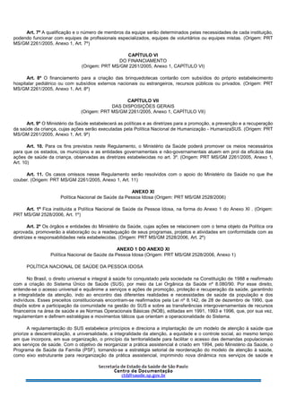 Art. 7º A qualificação e o número de membros da equipe serão determinados pelas necessidades de cada instituição,
podendo funcionar com equipes de profissionais especializados, equipes de voluntários ou equipes mistas. (Origem: PRT
MS/GM 2261/2005, Anexo 1, Art. 7º)
CAPÍTULO VI
DO FINANCIAMENTO
(Origem: PRT MS/GM 2261/2005, Anexo 1, CAPÍTULO VI)
Art. 8º O financiamento para a criação das brinquedotecas contarão com subsídios do próprio estabelecimento
hospitalar pediátrico ou com subsídios externos nacionais ou estrangeiros, recursos públicos ou privados. (Origem: PRT
MS/GM 2261/2005, Anexo 1, Art. 8º)
CAPÍTULO VII
DAS DISPOSIÇÕES GERAIS
(Origem: PRT MS/GM 2261/2005, Anexo 1, CAPÍTULO VII)
Art. 9º O Ministério da Saúde estabelecerá as políticas e as diretrizes para a promoção, a prevenção e a recuperação
da saúde da criança, cujas ações serão executadas pela Política Nacional de Humanização - HumanizaSUS. (Origem: PRT
MS/GM 2261/2005, Anexo 1, Art. 9º)
Art. 10. Para os fins previstos neste Regulamento, o Ministério da Saúde poderá promover os meios necessários
para que os estados, os municípios e as entidades governamentais e não-governamentais atuem em prol da eficácia das
ações de saúde da criança, observadas as diretrizes estabelecidas no art. 3º. (Origem: PRT MS/GM 2261/2005, Anexo 1,
Art. 10)
Art. 11. Os casos omissos nesse Regulamento serão resolvidos com o apoio do Ministério da Saúde no que lhe
couber. (Origem: PRT MS/GM 2261/2005, Anexo 1, Art. 11)
ANEXO XI
Política Nacional de Saúde da Pessoa Idosa (Origem: PRT MS/GM 2528/2006)
Art. 1º Fica instituída a Política Nacional de Saúde da Pessoa Idosa, na forma do Anexo 1 do Anexo XI . (Origem:
PRT MS/GM 2528/2006, Art. 1º)
Art. 2º Os órgãos e entidades do Ministério da Saúde, cujas ações se relacionem com o tema objeto da Política ora
aprovada, promoverão a elaboração ou a readequação de seus programas, projetos e atividades em conformidade com as
diretrizes e responsabilidades nela estabelecidas. (Origem: PRT MS/GM 2528/2006, Art. 2º)
ANEXO 1 DO ANEXO XI
Política Nacional de Saúde da Pessoa Idosa (Origem: PRT MS/GM 2528/2006, Anexo 1)
POLÍTICA NACIONAL DE SAÚDE DA PESSOA IDOSA
No Brasil, o direito universal e integral à saúde foi conquistado pela sociedade na Constituição de 1988 e reafirmado
com a criação do Sistema Único de Saúde (SUS), por meio da Lei Orgânica da Saúde nº 8.080/90. Por esse direito,
entende-se o acesso universal e equânime a serviços e ações de promoção, proteção e recuperação da saúde, garantindo
a integralidade da atenção, indo ao encontro das diferentes realidades e necessidades de saúde da população e dos
indivíduos. Esses preceitos constitucionais encontram-se reafirmados pela Lei nº 8.142, de 28 de dezembro de 1990, que
dispôs sobre a participação da comunidade na gestão do SUS e sobre as transferências intergovernamentais de recursos
financeiros na área de saúde e as Normas Operacionais Básicas (NOB), editadas em 1991, 1993 e 1996, que, por sua vez,
regulamentam e definem estratégias e movimentos táticos que orientam a operacionalidade do Sistema.
A regulamentação do SUS estabelece princípios e direciona a implantação de um modelo de atenção à saúde que
priorize a descentralização, a universalidade, a integralidade da atenção, a equidade e o controle social, ao mesmo tempo
em que incorpora, em sua organização, o princípio da territorialidade para facilitar o acesso das demandas populacionais
aos serviços de saúde. Com o objetivo de reorganizar a prática assistencial é criado em 1994, pelo Ministério da Saúde, o
Programa de Saúde da Família (PSF), tornando-se a estratégia setorial de reordenação do modelo de atenção à saúde,
como eixo estruturante para reorganização da prática assistencial, imprimindo nova dinâmica nos serviços de saúde e
 