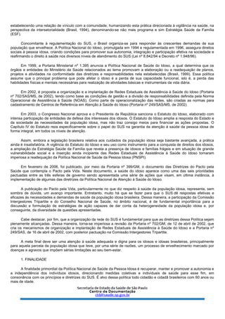 estabelecendo uma relação de vínculo com a comunidade, humanizando esta prática direcionada à vigilância na saúde, na
perspectiva da intersetorialidade (Brasil, 1994), denominando-se não mais programa e sim Estratégia Saúde da Família
(ESF).
Concomitante à regulamentação do SUS, o Brasil organiza-se para responder às crescentes demandas de sua
população que envelhece. A Política Nacional do Idoso, promulgada em 1994 e regulamentada em 1996, assegura direitos
sociais à pessoa idosa, criando condições para promover sua autonomia, integração e participação efetiva na sociedade e
reafirmando o direito à saúde nos diversos níveis de atendimento do SUS (Lei nº 8.842/94 e Decreto nº 1.948/96).
Em 1999, a Portaria Ministerial nº 1.395 anuncia a Política Nacional de Saúde do Idoso, a qual determina que os
órgãos e entidades do Ministério da Saúde relacionados ao tema promovam a elaboração ou a readequação de planos,
projetos e atividades na conformidade das diretrizes e responsabilidades nela estabelecidas (Brasil, 1999). Essa política
assume que o principal problema que pode afetar o idoso é a perda de sua capacidade funcional, isto é, a perda das
habilidades físicas e mentais necessárias para realização de atividades básicas e instrumentais da vida diária.
Em 2002, é proposta a organização e a implantação de Redes Estaduais de Assistência à Saúde do Idoso (Portaria
nº 702/SAS/MS, de 2002), tendo como base as condições de gestão e a divisão de responsabilidades definida pela Norma
Operacional de Assistência à Saúde (NOAS). Como parte de operacionalização das redes, são criadas as normas para
cadastramento de Centros de Referência em Atenção à Saúde do Idoso (Portaria nº 249/SAS/MS, de 2002).
Em 2003, o Congresso Nacional aprova e o Presidente da República sanciona o Estatuto do Idoso, elaborado com
intensa participação de entidades de defesa dos interesses dos idosos. O Estatuto do Idoso amplia a resposta do Estado e
da sociedade às necessidades da população idosa, mas não traz consigo meios para financiar as ações propostas. O
Capítulo IV do Estatuto reza especificamente sobre o papel do SUS na garantia da atenção à saúde da pessoa idosa de
forma integral, em todos os níveis de atenção.
Assim, embora a legislação brasileira relativa aos cuidados da população idosa seja bastante avançada, a prática
ainda é insatisfatória. A vigência do Estatuto do Idoso e seu uso como instrumento para a conquista de direitos dos idosos,
a ampliação da Estratégia Saúde da Família que revela a presença de idosos e famílias frágeis e em situação de grande
vulnerabilidade social e a inserção ainda incipiente das Redes Estaduais de Assistência à Saúde do Idoso tornaram
imperiosa a readequação da Política Nacional de Saúde da Pessoa Idosa (PNSPI).
Em fevereiro de 2006, foi publicado, por meio da Portaria nº 399/GM, o documento das Diretrizes do Pacto pela
Saúde que contempla o Pacto pela Vida. Neste documento, a saúde do idoso aparece como uma das seis prioridades
pactuadas entre as três esferas de governo sendo apresentada uma série de ações que visam, em última instância, à
implementação de algumas das diretrizes da Política Nacional de Atenção à Saúde do Idoso.
A publicação do Pacto pela Vida, particularmente no que diz respeito à saúde da população idosa, representa, sem
sombra de dúvida, um avanço importante. Entretanto, muito há que se fazer para que o SUS dê respostas efetivas e
eficazes às necessidades e demandas de saúde da população idosa brasileira. Dessa maneira, a participação da Comissão
Intergestores Tripartite e do Conselho Nacional de Saúde, no âmbito nacional, é de fundamental importância para a
discussão e formulação de estratégias de ação capazes de dar conta da heterogeneidade da população idosa e, por
conseguinte, da diversidade de questões apresentadas.
Cabe destacar, por fim, que a organização da rede do SUS é fundamental para que as diretrizes dessa Política sejam
plenamente alcançadas. Dessa maneira, torna-se imperiosa a revisão da Portaria nº 702/GM, de 12 de abril de 2002, que
cria os mecanismos de organização e implantação de Redes Estaduais de Assistência à Saúde do Idoso e a Portaria nº
249/SAS, de 16 de abril de 2002, com posterior pactuação na Comissão Intergestores Tripartite.
A meta final deve ser uma atenção à saúde adequada e digna para os idosos e idosas brasileiras, principalmente
para aquela parcela da população idosa que teve, por uma série de razões, um processo de envelhecimento marcado por
doenças e agravos que impõem sérias limitações ao seu bem-estar.
1. FINALIDADE
A finalidade primordial da Política Nacional de Saúde da Pessoa Idosa é recuperar, manter e promover a autonomia e
a independência dos indivíduos idosos, direcionando medidas coletivas e individuais de saúde para esse fim, em
consonância com os princípios e diretrizes do SUS. É alvo dessa política todo cidadão e cidadã brasileiros com 60 anos ou
mais de idade.
 