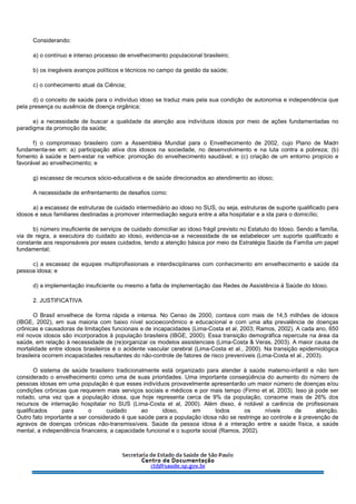 Considerando:
a) o contínuo e intenso processo de envelhecimento populacional brasileiro;
b) os inegáveis avanços políticos e técnicos no campo da gestão da saúde;
c) o conhecimento atual da Ciência;
d) o conceito de saúde para o indivíduo idoso se traduz mais pela sua condição de autonomia e independência que
pela presença ou ausência de doença orgânica;
e) a necessidade de buscar a qualidade da atenção aos indivíduos idosos por meio de ações fundamentadas no
paradigma da promoção da saúde;
f) o compromisso brasileiro com a Assembléia Mundial para o Envelhecimento de 2002, cujo Plano de Madri
fundamenta-se em: a) participação ativa dos idosos na sociedade, no desenvolvimento e na luta contra a pobreza; (b)
fomento à saúde e bem-estar na velhice: promoção do envelhecimento saudável; e (c) criação de um entorno propício e
favorável ao envelhecimento; e
g) escassez de recursos sócio-educativos e de saúde direcionados ao atendimento ao idoso;
A necessidade de enfrentamento de desafios como:
a) a escassez de estruturas de cuidado intermediário ao idoso no SUS, ou seja, estruturas de suporte qualificado para
idosos e seus familiares destinadas a promover intermediação segura entre a alta hospitalar e a ida para o domicílio;
b) número insuficiente de serviços de cuidado domiciliar ao idoso frágil previsto no Estatuto do Idoso. Sendo a família,
via de regra, a executora do cuidado ao idoso, evidencia-se a necessidade de se estabelecer um suporte qualificado e
constante aos responsáveis por esses cuidados, tendo a atenção básica por meio da Estratégia Saúde da Família um papel
fundamental;
c) a escassez de equipes multiprofissionais e interdisciplinares com conhecimento em envelhecimento e saúde da
pessoa idosa; e
d) a implementação insuficiente ou mesmo a falta de implementação das Redes de Assistência à Saúde do Idoso.
2. JUSTIFICATIVA
O Brasil envelhece de forma rápida e intensa. No Censo de 2000, contava com mais de 14,5 milhões de idosos
(IBGE, 2002), em sua maioria com baixo nível socioeconômico e educacional e com uma alta prevalência de doenças
crônicas e causadoras de limitações funcionais e de incapacidades (Lima-Costa et al, 2003; Ramos, 2002). A cada ano, 650
mil novos idosos são incorporados à população brasileira (IBGE, 2000). Essa transição demográfica repercute na área da
saúde, em relação à necessidade de (re)organizar os modelos assistenciais (Lima-Costa & Veras, 2003). A maior causa de
mortalidade entre idosos brasileiros é o acidente vascular cerebral (Lima-Costa et al., 2000). Na transição epidemiológica
brasileira ocorrem incapacidades resultantes do não-controle de fatores de risco preveníveis (Lima-Costa et al., 2003).
O sistema de saúde brasileiro tradicionalmente está organizado para atender à saúde materno-infantil e não tem
considerado o envelhecimento como uma de suas prioridades. Uma importante conseqüência do aumento do número de
pessoas idosas em uma população é que esses indivíduos provavelmente apresentarão um maior número de doenças e/ou
condições crônicas que requerem mais serviços sociais e médicos e por mais tempo (Firmo et al, 2003). Isso já pode ser
notado, uma vez que a população idosa, que hoje representa cerca de 9% da população, consome mais de 26% dos
recursos de internação hospitalar no SUS (Lima-Costa et al, 2000). Além disso, é notável a carência de profissionais
qualificados para o cuidado ao idoso, em todos os níveis de atenção.
Outro fato importante a ser considerado é que saúde para a população idosa não se restringe ao controle e à prevenção de
agravos de doenças crônicas não-transmissíveis. Saúde da pessoa idosa é a interação entre a saúde física, a saúde
mental, a independência financeira, a capacidade funcional e o suporte social (Ramos, 2002).
 